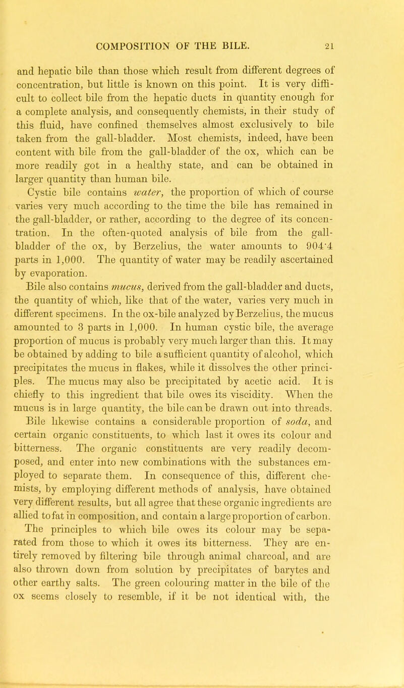 and hepatic bile than those which result from different degrees of concentration, hut little is known on this point. It is very diffi- cult to collect bile from the hepatic ducts in quantity enough for a complete analysis, and consequently chemists, in their study of this fluid, have confined themselves almost exclusively to bile taken from the gall-bladder. Most chemists, indeed, have been content with bile from the gall-bladder of the ox, which can be more readily got in a healthy state, and can he obtained in larger quantity than human bile. Cystic bile contains water, the proportion of which of course varies very much according to the time the bile has remained in the gall-bladder, or rather, according to the degree of its concen- tration. In the often-quoted analysis of bile from the gall- bladder of the ox, by Berzelius, the water amounts to 904'4 parts in 1,000. The quantity of water may be readily ascertained by evaporation. Bile also contains mucus, derived from the gall-bladder and ducts, the quantity of which, like that of the water, varies very much in different specimens. In the ox-bile analyzed byBerzelius, the mucus amounted to 3 parts in 1,000. In human cystic bile, the average proportion of mucus is probably very much larger than this. It may be obtained by adding to bile a sufficient quantity of alcohol, which precipitates the mucus in flakes, while it dissolves the other princi- ples. The mucus may also he precipitated by acetic acid. It is chiefly to this ingredient that bile owes its viscidity. When the mucus is in large quantity, the bile can be drawn out into threads. Bile likewise contains a considerable proportion of soda, and certain organic constituents, to which last it owes its colour and bitterness. The organic constituents are very readily decom- posed, and enter into new combinations with the substances em- ployed to separate them. In consequence of this, different che- mists, by employing different methods of analysis, have obtained very different results, but all agree that these organic ingredients are allied to fat in composition, and contain a large proportion of carbon. The principles to which bile owes its colour may be sepa- rated from those to which it owes its bitterness. They are en- tirely removed by filtering bile through animal charcoal, and are also thrown down from solution by precipitates of barytes and other earthy salts. The green colouring matter in the bile of the ox seems closely to resemble, if it be not identical with, the