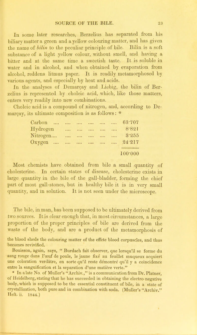 In some later researches, Berzelius lias separated from his biliary matter a green and a yellow colouring matter, and has giveu the name of bilin to the peculiar principle of bile. Bilin is a soft substance of a light yellow colour, without smell, and having a hitter and at the same time a sweetish taste. It is soluble in water and in alcohol, and when obtained by evaporation from alcohol, reddens litmus paper. It is readily metamorphosed by various agents, and especially by heat and acids. In the analyses of Demargay and Liebig, the bilin of Ber- zelius is represented by choleic acid, which, like those matters, enters very readily into new combinations. Choleic acid is a compound of nitrogen, and, according to De- ni argay, its ultimate composition is as follows: * Carbon 63'707 Hydrogen 8'82l Nitrogen 3‘25 5 Oxygen 24'217 100-000 Most chemists have obtained from bile a small quantity of cholesterine. In certain states of disease, cholesterine exists in large quantity in the bile of the gall-bladder, forming the chief part of most gall-stones, but in healthy bile it is in very small quantity, and in solution. It is not seen under the microscope. The bile, in man, has been supposed to he ultimately derived from two sources. It is clear enough that, in most circumstances, a large proportion of the proper principles of bile are derived from the waste of the body, and are a product of the metamorphosis of the blood sheds the colouring matter of the effete blood corpuscles, and thus becomes revivified. Bouisson, again, says, “ Burdach fait observer, que lorsqu’il se forme du sang rouge dans l’oeuf de poule, le jaune fixe au feuillet muqueux acquiert une coloration verdatre, en sorte qu’il reste demontre qu’il y a coincidence entre ia sanguification et la separation d’une matiere verte.” * In a late No. of Muller’s “Archiv.,” is a communication from Dr. Platner, of Heidelberg, stating that he has succeeded in obtaining the electro-negative body, which is supposed to be the essential constituent of bile, in a state of crystallization, both pure and in combination with soda. (Muller’s “Archiv.” Heft. ii. 1844.)