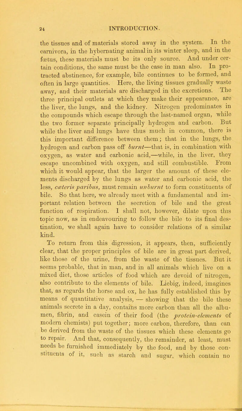 the tissues and of materials stored away in the system. In the carnivora, in the hybernating animal in its winter sleep, and in the foetus, these materials must he its only source. And under cer- tain conditions, the same must be the case in man also. In pro- tracted abstinence, for example, bile continues to be formed, and often in large quantities. Here, the living tissues gradually waste away, and their materials are discharged in the excretions. The three principal outlets at which they make their appearance, are the liver, the lungs, and the kidney. Nitrogen predominates in the compounds which escape through the last-named organ, while the two former separate principally hydrogen and carbon. But while the liver and lungs have thus much in common, there is this important difference between them; that in the lungs, the hydrogen and carbon pass off burnt—that is, in combination with oxygen, as water and carbonic acid,—while, in the liver, they escape uncombined with oxygen, and still combustible. From which it would appear, that the larger the amount of these ele- ments discharged by the lungs as water and carbonic acid, the less, ceeteris paribus, must remain unburnt to form constituents of bile. So that here, we already meet with a fundamental and im- portant relation between the secretion of bile and the great function of respiration. I shall not, however, dilate upon this topic now, as in endeavouring to follow the bile to its final des- tination, we shall again have to consider relations of a similar kind. To return from this digression, it appears, then, sufficiently clear, that the proper principles of bile are in great part derived, like those of the urine, from the waste of the tissues. But it seems probable, that in man, and in all animals which live on a mixed diet, those articles of food which are devoid of nitrogen, also contribute to the elements of bile. Liebig, indeed, imagines that, as regards the horse and ox, he has fully established this by means of quantitative analysis, — showing that the bile these animals secrete in a day, contains more carbon than all the albu- men, fibrin, and casein of their food (the protein-elements of modern chemists) put together; more carbon, therefore, than can be derived from the waste of the tissues which these elements go to repair. And that, consequently, the remainder, at least, must needs be furnished immediately by the food, aud by those con- stituents of it, such as starch and sugar, which contain no