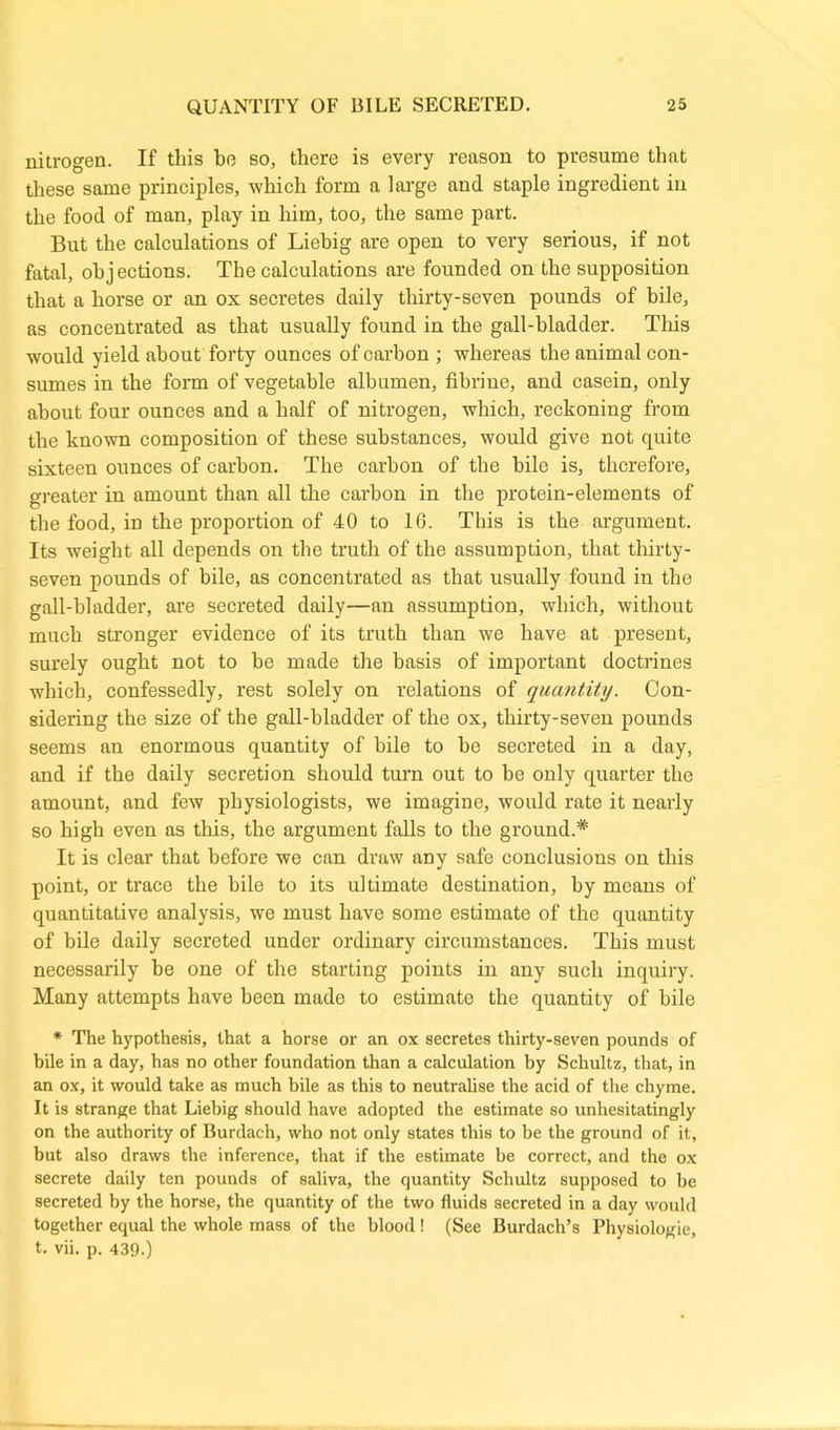 nitrogen. If this he so, there is every reason to presume that these same principles, which form a large and staple ingredient in the food of man, play in him, too, the same part. But the calculations of Liebig are open to very serious, if not fatal, oh j ections. The calculations are founded on the supposition that a horse or an ox secretes daily thirty-seven pounds of bile, as concentrated as that usually found in the gall-bladder. This would yield about forty ounces of carbon ; whereas the animal con- sumes in the form of vegetable albumen, fibrine, and casein, only about four ounces and a half of nitrogen, which, reckoning from the known composition of these substances, would give not quite sixteen ounces of carbon. The carbon of the bile is, therefore, greater in amount than all the carbon in the protein-elements of the food, in the proportion of 40 to 16. This is the argument. Its weight all depends on the truth of the assumption, that thirty- seven pounds of bile, as concentrated as that usually found in the gall-bladder, are secreted daily—an assumption, which, without much stronger evidence of its truth than we have at present, surely ought not to be made the basis of important doctrines which, confessedly, rest solely on relations of quantity. Con- sidering the size of the gall-bladder of the ox, thirty-seven pounds seems an enormous quantity of bile to he secreted in a day, and if the daily secretion should turn out to he only quarter the amount, and few physiologists, we imagine, would rate it nearly so high even as this, the argument falls to the ground.* It is clear that before we can draw any safe conclusions on this point, or trace the bile to its ultimate destination, by means of quantitative analysis, we must have some estimate of the quantity of bile daily secreted under ordinary circumstances. This must necessarily he one of the starting points in any such inquiry. Many attempts have been made to estimate the quantity of bile * The hypothesis, that a horse or an ox secretes thirty-seven pounds of bile in a day, has no other foundation than a calculation by Schultz, that, in an ox, it would take as much bile as this to neutralise the acid of the chyme. It is strange that Liebig should have adopted the estimate so unhesitatingly on the authority of Burdach, who not only states this to be the ground of it, but also draws the inference, that if the estimate be correct, and the ox secrete daily ten pounds of saliva, the quantity Schultz supposed to be secreted by the horse, the quantity of the two fluids secreted in a day would together equal the whole mass of the blood ! (See Burdach’s Physiologie, t. vii. p. 439.)