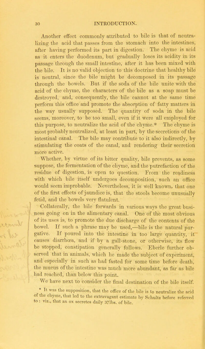 Another effect commonly attributed to bile is that of neutra- lizing the acid that passes from the stomach into the intestines, after having performed its part in digestion. The chyme is acid as it enters the duodenum, hut gradually loses its acidity in its passage through the small intestine, after it has been mixed with the bile. It is no valid objection to this doctrine that healthy bile is neutral, since the bile might he decomposed in its passage through the bowels. But if the soda of the bile unite with the acid of the chyme, the characters of the bile as a soap must be destroyed, and, consequently, the bile cannot at the same time perform this office and promote the absorption of fatty matters in the way usually supposed. The quantity of soda in the bile seems, moreover, to he too small, even if it were all employed for this purpose, to neutralize the acid of the chyme.* The chyme is most probably neutralized, at least in part, by the secretions of the intestinal canal. The bile may contribute to it also indirectly, by stimulating the coats of the canal, and rendering their secretion more active. Whether, by virtue of its bitter quality, bile prevents, as some suppose, the fermentation of the chyme, and the putrefaction of the residue of digestion, is open to question. From the readiness with which bile itself undergoes decomposition, such an office would seem improbable. Nevertheless, it is well known, that one of the first effects of jaundice is, that the stools become unusually fetid, and the bowels very flatulent. Collaterally, the bile forwards in various ways the great busi- ness going on in the alimentary canal. One of the most obvious of its uses is, to promote the due discharge of the contents of the bowel. If such a phrase may he used,—bile is the natural pur- gative. If poured into the intestine in too large quantity, it causes diarrhoea, and if by a gall-stone, or otherwise, its flow he stopped, constipation generally follows. Eberle further ob- served that in animals, which he made the subject of experiment, and especially in such as had fasted for some time before death, the mucus of the intestine was much more abundant, as far as bile had reached, than below this point. We have next to consider the final destination of the bile itself. It was tbe supposition, that the office of the bile is to neutralize the acid of the chyme, that led to the extravagant estimate by Schultz before referred to : viz., that an ox secretes daily 371bs. of bile.
