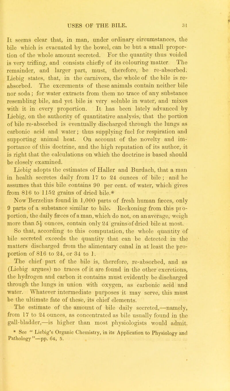 It seems clear that, in man, under ordinary circumstances, the bile which is evacuated hy the bowel, can he but a small propor- tion of the whole amount secreted. For the quantity thus voided is very trifling, and consists chiefly of its colouring matter. The remainder, and larger part, must, therefore, he re-absorbed. Liebig states, that, in the carnivora, the whole of the bile is re- absorbed. The excrements of these animals contain neither bile nor soda; for water extracts from them no trace of any substance resembling bile, and yet bile is very soluble in water, and mixes with it in every proportion. It has been lately advanced by Liebig, on the authority of quantitative analysis, that the portion of bile re-absorbed is eventually discharged through the lungs as carbonic acid and water; thus supplying fuel for respiration and supporting animal heat. On account of the novelty and im- portance of this doctrine, and the high reputation of its author, it is right that the calculations on which the doctrine is based should be closely examined. Liebig adopts the estimates of Haller and Burdach, that a man in health secretes daily from 17 to 24 ounces of bile; and he assumes that this bile contains 90 per cent, of water, which gives from 816 to 1152 grains of dried bile.* Now Berzelius found in 1,000 parts of fresh human faeces, only 9 parts of a substance similar to bile. Reckoning from this pro- portion, the daily faeces of a man, which do not, on an average, weigh more than 5^ ounces, contain only 24 grains of dried bile at most. So that, according to this computation, the whole quantity of bile secreted exceeds the quantity that can he detected in the matters discharged from the alimentary canal in at least the pro- portion of 816 to 24, or 34 to 1. The chief part of the bile is, therefore, re-absorbed, and as (Liebig argues) no traces of it are found in the other excretions, the hydrogen and carbon it contains must evidently be discharged through the lungs in union with oxygen, as carbonic acid and water. Whatever intermediate purposes it may serve, this must he the ultimate fate of these, its chief elements. The estimate of the amount of bile daily secreted,—namely, from 17 to 24 ounces, as concentrated as bile usually found in the gall-bladder,—is higher than most physiologists would admit. * See “ Liebig’s Organic Chemistry, in its Application to Physiology and Pathology”—pp. 64, 5.