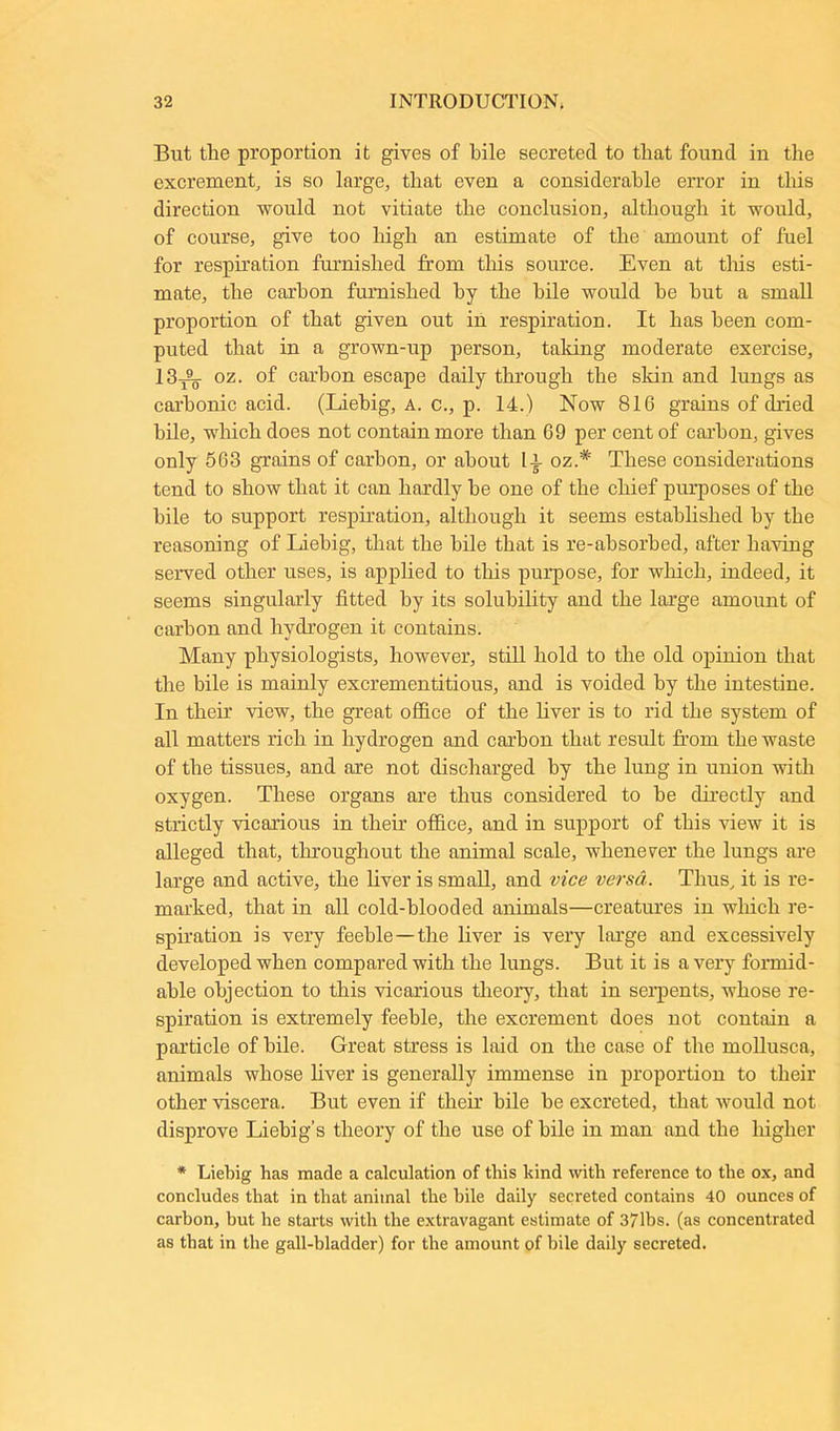 But tlie proportion it gives of bile secreted to that found in the excrement, is so large, that even a considerable error in this direction would not vitiate the conclusion, although it would, of course, give too high an estimate of the amount of fuel for respiration famished from this source. Even at tins esti- mate, the carbon furnished by the bile would he hut a small proportion of that given out in respiration. It has been com- puted that in a grown-up person, taking moderate exercise, 13_^. oz. of carbon escape daily through the skin and lungs as carbonic acid. (Liebig, a. c., p. 14.) Now 816 grains of dried bile, which does not contain more than 69 per cent of carbon, gives only 563 grains of carbon, or about li oz.# These considerations tend to show that it can hardly he one of the chief purposes of the bile to support respiration, although it seems established by the reasoning of Liebig, that the bile that is re-absorbed, after having served other uses, is applied to this purpose, for which, indeed, it seems singularly fitted by its solubility and the large amount of carbon and hydrogen it contains. Many physiologists, however, still hold to the old opinion that the bile is mainly excrementitious, and is voided by the intestine. In their view, the great office of the liver is to rid the system of all matters rich in hydrogen and carbon that result from the waste of the tissues, and are not discharged by the lung in union with oxygen. These organs are thus considered to be directly and strictly vicarious in their office, and in support of this view it is alleged that, throughout the animal scale, whenever the lungs are large and active, the liver is small, and vice versa. Thus, it is re- marked, that in all cold-blooded animals—creatures in which re- spiration is very feeble —the liver is very large and excessively developed when compared with the lungs. But it is a very formid- able objection to this vicarious theory, that in serpents, whose re- spiration is extremely feeble, the excrement does not contain a particle of bile. Great stress is laid on the case of the mollusca, animals whose liver is generally immense in proportion to their other viscera. But even if their bile he excreted, that would not disprove Liebig’s theory of the use of bile in man and the higher * Liebig has made a calculation of this kind with reference to the ox, and concludes that in that animal the bile daily secreted contains 40 ounces of carbon, hut he starts with the extravagant estimate of 371bs. (as concentrated as that in the gall-bladder) for the amount of bile daily secreted.