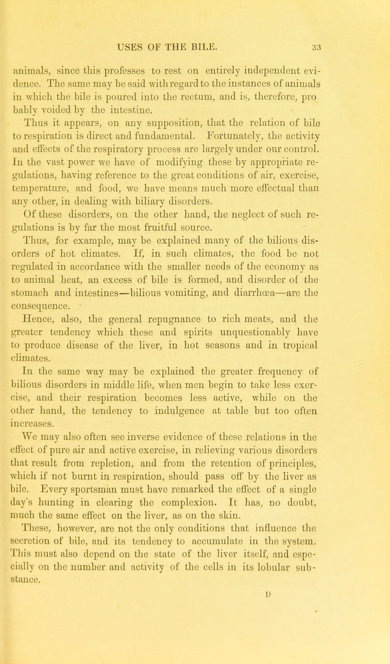 animals, since this professes to rest on entirely independent evi- dence. The same may be said with regard to the instances of animals in which the bile is poured into the rectum, and is, therefore, pro bably voided by the intestine. Thus it appears, on any supposition, that the relation of bile to respiration is direct and fundamental. Fortunately, the activity and effects of the respiratory process are largely under our control. In the vast power we have of modifying these by appropriate re- gulations, having reference to the great conditions of air, exercise, temperature, and food, we have means much more effectual than any other, in dealing with biliary disorders. Of these disorders, on the other hand, the neglect of such re- gulations is by far the most fruitful source. Thus, for example, may he explained many of the bilious dis- orders of hot climates. If, in such climates, the food he not regulated in accordance with the smaller needs of the economy as to animal heat, an excess of bile is formed, and disorder of the stomach and intestines—bilious vomiting, and diarrhoea—are the consequence. Hence, also, the general repugnance to rich meats, and the greater tendency which these and spirits unquestionably have to produce disease of the liver, in hot seasons and in tropical climates. In the same way may be explained the greater frequency of bilious disorders in middle life, when men begin to take less exer- cise, and their respiration becomes less active, while on the other hand, the tendency to indulgence at table hut too often increases. We may also often see inverse evidence of these relations in the effect of pure air and active exercise, in relieving various disorders that result from repletion, and from the retention of principles, which if not burnt in respiration, should pass off by the liver as bile. Every sportsman must have remarked the effect of a single day’s hunting in clearing the complexion. It has, no doubt, much the same effect on the liver, as on the skin. These, however, are not the only conditions that influence the secretion of bile, and its tendency to accumulate in the system. This must also depend on the state of the liver itself, and espe- cially on the number and activity of the cells in its lobular sub- stance. u