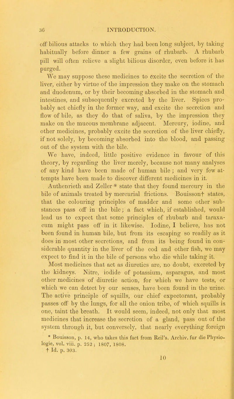 off bilious attacks to which they had been long subject, by taking habitually before dinner a few grains of rhubarb. A rhubarb pill will often relieve a slight bilious disorder, even before it has purged. We may suppose these medicines to excite the secretion of the liver, either by virtue of the impression they make on the stomach and duodenum, or by their becoming absorbed in the stomach and intestines, and subsequently excreted by the liver. Spices pro- bably act chiefly in the former way, and excite the secretion and flow of bile, as they do that of saliva, by the impression they make on the mucous membrane adjacent. Mercury, iodine, and other medicines, probably excite the secretion of the liver chiefly, if not solely, by becoming absorbed into the blood, and passing out of the system with the bile. We have, indeed, little positive evidence in favour of this theory, by regarding the liver merely, because not many analyses of any kind have been made of human bile ; and very few at- tempts have been made to discover different medicines in it. Authenrieth and Zeller * state that they found mercury in the bile of animals treated by mercurial frictions. Bouissonf states, that the colouring principles of madder and some other sub- stances pass off in the bile; a fact which, if established, would lead us to expect that some principles of rhubarb and taraxa- cum might pass off in it likewise. Iodine, I believe, has not been found in human bile, but from its escaping so readily as it does in most other secretions, and from its being found in con- siderable quantity in the liver of the cod and other fish, we may expect to find it in the bile of persons who die while taking it. Most medicines that act as diuretics are, no doubt, excreted by the kidneys. Nitre, iodide of potassium, asparagus, and most other medicines of diuretic action, for which we have tests, or which we can detect by our senses, have been found in the urine. The active principle of squills, our chief expectorant, probably passes off by the lungs, for all the onion tribe, of which squills is one, taint the breath. It would seem, indeed, not only that most medicines that increase the secretion of a gland, pass out of the system through it, but conversely, that nearly everything foreign * Bouisson, p. 14, who takes this fact from ReiPs. Archiv. fur die Physio- logic, vol. viii. p. 252 ; 1807, 1S08. t Id. p. 303.