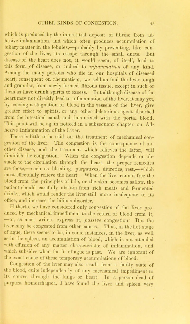 OTHER KINDS OF CONGESTION. which is produced by the interstitial deposit of librine from ad- hesive inflammation, and which often produces accumulation of biliary matter in the lobules,—probably by preventing, like con- gestion of the liver, its escape through the small ducts. But disease of the heart does not, it would seem, of itself, lead to this form of disease, or indeed to inflammation of any kind. Among the many persons who die in our hospitals of diseased heart, consequent on rheumatism, we seldom find the liver tough and granular, from newly formed fibrous tissue, except in such of them as have drunk spirits to excess. But although disease of the heart may not directly lead to inflammation of the liver, it may yet, by causing a stagnation of blood in the vessels of the liver, give greater effect to spirits, or any other deleterious agent absorbed from the intestinal canal, and thus mixed with the portal blood. This point will be again noticed in a subsequent chapter on Ad- hesive Inflammation of the Liver. There is little to be said on the treatment of mechanical con- gestion of the liver. The congestion is the consequence of an- other disease, and the treatment which relieves the latter, will diminish the congestion. When the congestion depends on ob- stacle to the circulation through the heart, the proper remedies are those,—such as bleeding, purgatives, diuretics, rest,—which most effectually relieve the heart. When the liver cannot free the blood from the principles of bile, or the skin becomes sallow, the patient should carefully abstain from rich meats and fermented drinks, which would render the liver still more inadequate to its office, and increase the bilious disorder. Hitherto, we have considered only congestion of the liver pro- duced by mechanical impediment to the return of blood from it, —or, as most writers express it, passive congestion. But the liver may be congested from other causes. Thus, in the hot stage of ague, there seems to be, in some instances, in the liver, as well as in the spleen, an accumulation of blood, which is not attended with effusion of any matter characteristic of inflammation, and which subsides when the fit of ague is past. We are ignorant of the exact cause of these temporary accumulations of blood. Congestion of the liver may also result from a faulty state of the blood, quite independently of any mechanical impediment to its course through the lungs or heart. In a person dead of purpura hremorrhagica, I have found the liver and spleen very