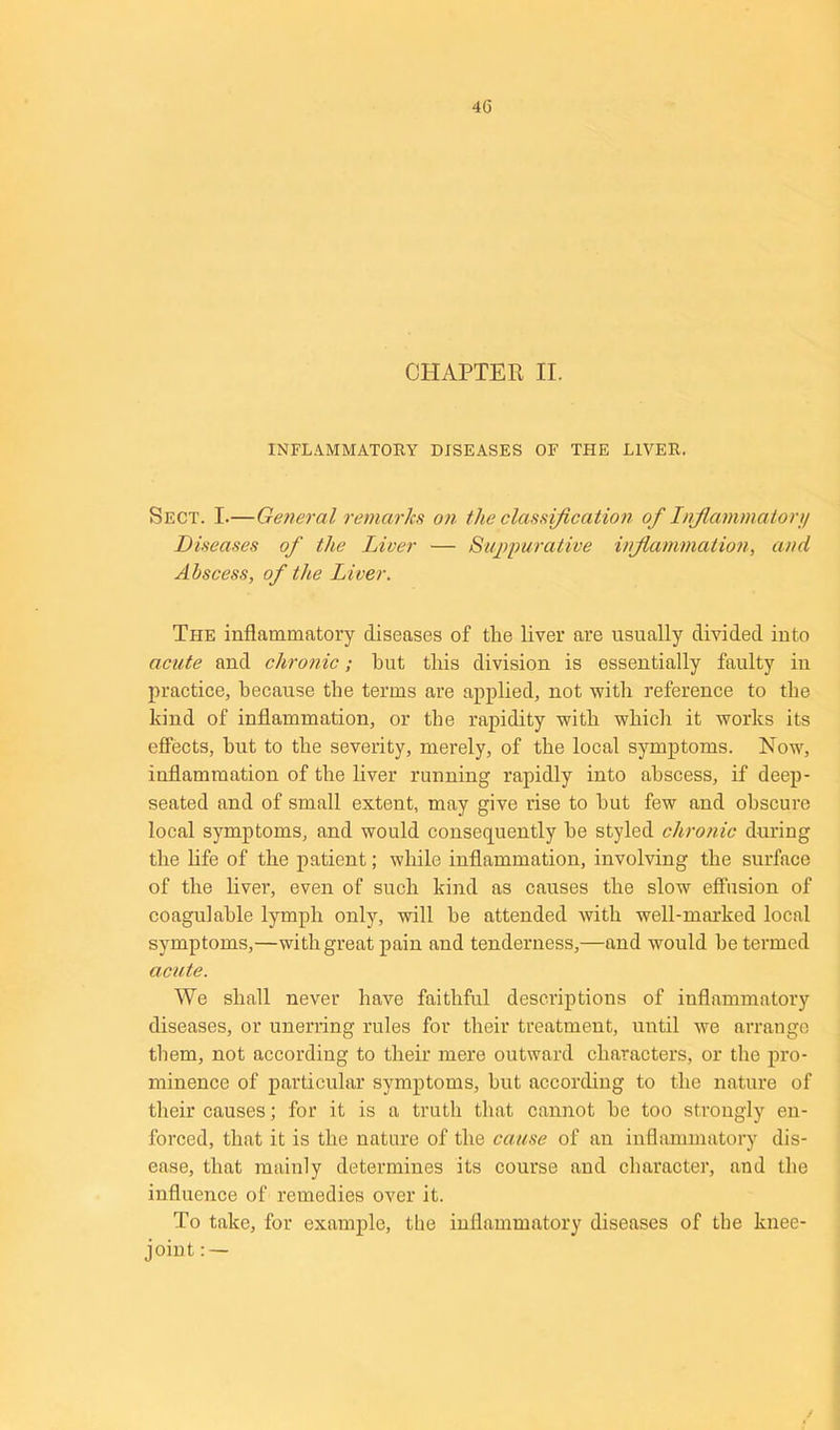 CHAPTER II. INFLAMMATORY DISEASES OF THE LIVER. Sect. I.—General remarks on the classification of Inflammatory Diseases of the Liver — Suppurative inflammation, and Abscess, of the Liver. The inflammatory diseases of the liver are usually divided into acute and chronic; but this division is essentially faulty iu practice, because the terms are applied, not with reference to the kind of inflammation, or the rapidity with which it works its effects, hut to the severity, merely, of the local symptoms. Now, inflammation of the liver running rapidly into abscess, if deep- seated and of small extent, may give rise to hut few and obscure local symptoms, and would consequently he styled chronic during the life of the patient; while inflammation, involving the surface of the liver, even of such kind as causes the slow effusion of coagulahle lymph only, will he attended with well-marked local symptoms,—with great pain and tenderness,—and would be termed acute. We shall never have faithful descriptions of inflammatory diseases, or unerring rules for their treatment, until we arrange them, not according to their mere outward characters, or the pro- minence of particular symptoms, but according to the nature of their causes; for it is a truth that cannot he too strongly en- forced, that it is the nature of the cause of an inflammatory dis- ease, that mainly determines its course and character, and the influence of remedies over it. To take, for example, the inflammatory diseases of the knee- joint