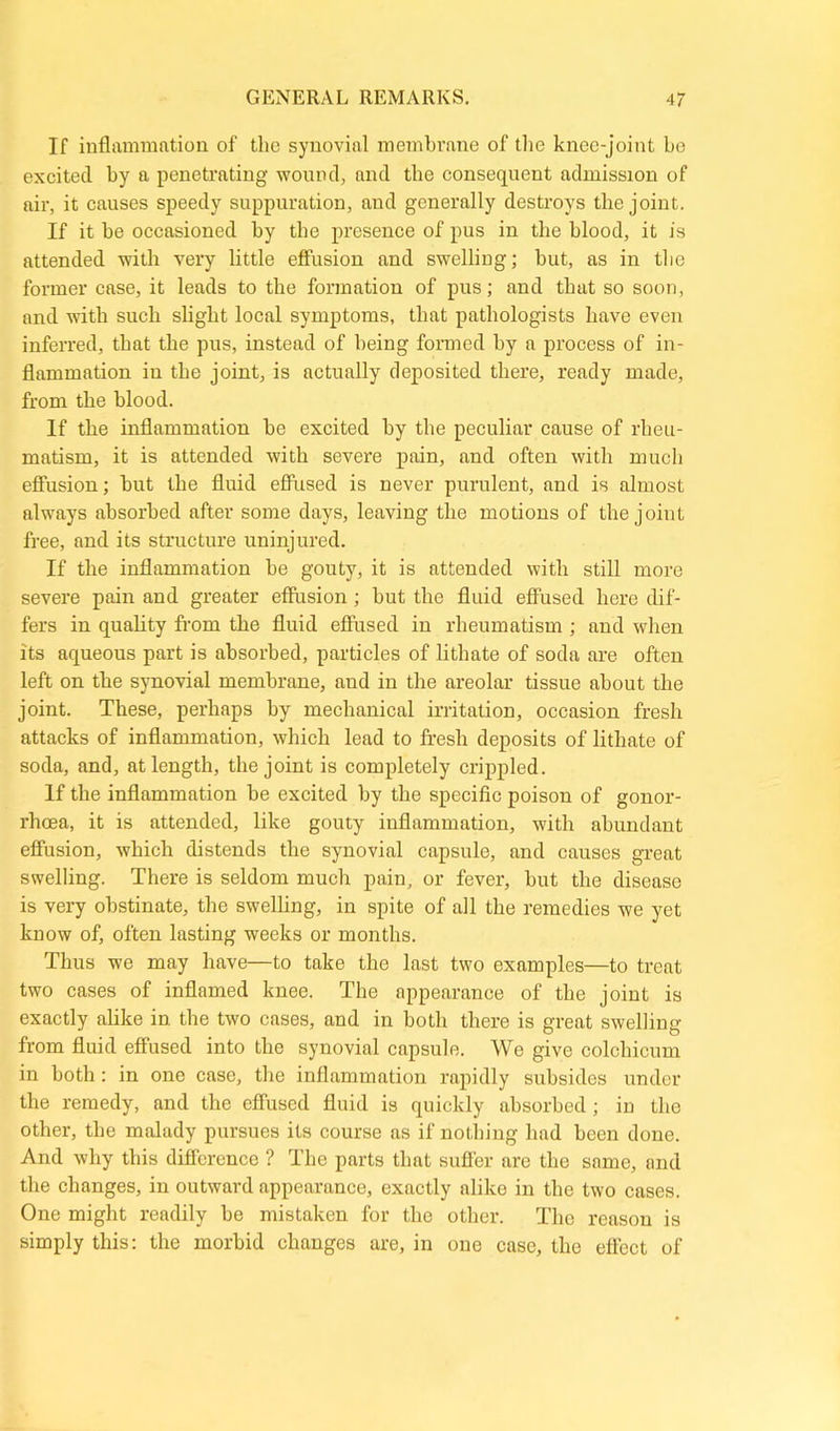 If inflammation of the synovial membrane of the knee-joint be excited by a penetrating wound, and the consequent admission of air, it causes speedy suppuration, and generally destroys the joint. If it be occasioned by tbe presence of pus in the blood, it is attended with very little effusion and swelling; but, as in tbe former case, it leads to tbe formation of pus; and that so soon, and with such slight local symptoms, that pathologists have even inferred, that the pus, instead of being formed by a process of in- flammation iu the joint, is actually deposited there, ready made, from the blood. If the inflammation be excited by the peculiar cause of rheu- matism, it is attended with severe pain, and often with much effusion; but tbe fluid effused is never purulent, and is almost always absorbed after some days, leaving the motions of the joint free, and its structure uninjured. If the inflammation be gouty, it is attended with still more severe pain and greater effusion ; but the fluid effused here dif- fers in quality from the fluid effused in rheumatism ; and when its aqueous part is absorbed, particles of lithate of soda are often left on the synovial membrane, aud in the areolar tissue about the joint. These, perhaps by mechanical irritation, occasion fresh attacks of inflammation, which lead to fresh deposits of lithate of soda, and, at length, the joint is completely crippled. If the inflammation be excited by the specific poison of gonor- rhoea, it is attended, like gouty inflammation, with abundant effusion, which distends the synovial capsule, and causes great swelling. There is seldom much pain, or fever, but the disease is very obstinate, the swelling, in spite of all the remedies we yet know of, often lasting weeks or months. Thus we may have—to take the last two examples—to treat two cases of inflamed knee. The appearance of the joint is exactly alike in the two cases, and in both there is great swelling from fluid effused into the synovial capsule. We give colchicum in both: in one case, the inflammation rapidly subsides under the remedy, and the effused fluid is quickly absorbed; in the other, the malady pursues its course as if nothing had been done. And why this difference ? The parts that suffer are the same, and the changes, in outward appearance, exactly alike in the two cases. One might readily be mistaken for the other. The reason is simply this: the morbid changes are, in one case, the effect of