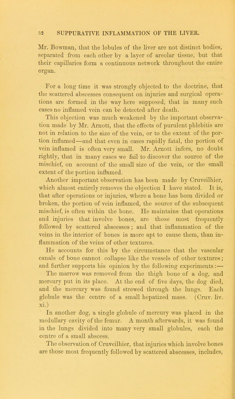 Mr. Bowman, that the lobules of the liver are not distinct bodies, separated from each other by a layer of areolar tissue, but that their capillaries form a continuous network throughout the entire organ. For a long time it was strongly objected to the doctrine, that the scattered abscesses consequent on injuries and surgical opera- tions are formed in the way here supposed, that in many such cases no inflamed vein can he detected after death. This objection was much weakened by the important observa- tion made by Mr. Arnott, that the effects of purulent phlebitis are not in relation to the size of the vein, or to the extent of the por- tion inflamed—and that even in cases rapidly fatal, the portion of vein inflamed is often very small. Mr. Amott infers, no doubt rightly, that in many cases we fail to discover the source of the mischief, on account of the small size of the vein, or the small extent of the portion inflamed. Another important observation has been made by Cruveilhier, which almost entirely removes the objection I have stated. It is, that after operations or injuries, where a bone has been divided or broken, the portion of vein inflamed, the source of the subsequent mischief, is often within the hone. He maintains that operations and injuries that involve bones, are those most frequently followed by scattered abscesses; and that inflammation of the veins in the interior of hones is more apt to cause them, than in- flammation of the veins of other textures. He accounts for this by the circumstance that the vascular canals of bone cannot collapse like the vessels of other textures; and further supports his opinion by the following experiments:— The marrow was removed from the thigh bone of a dog, and mercury put in its place. At the end of five days, the dog died, and the mercury was found strewed through the lungs. Each globule was the centre of a small liepatized mass. (Cruv. liv. xi.) In another dog, a single globule of mercury was placed in the medullary cavity of the femur. A month afterwards, it was found in the lungs divided into many very small globules, each the centre of a small abscess. The observation of Cruveilhier, that injuries which involve bones are those most frequently followed by scattered abscesses, includes,