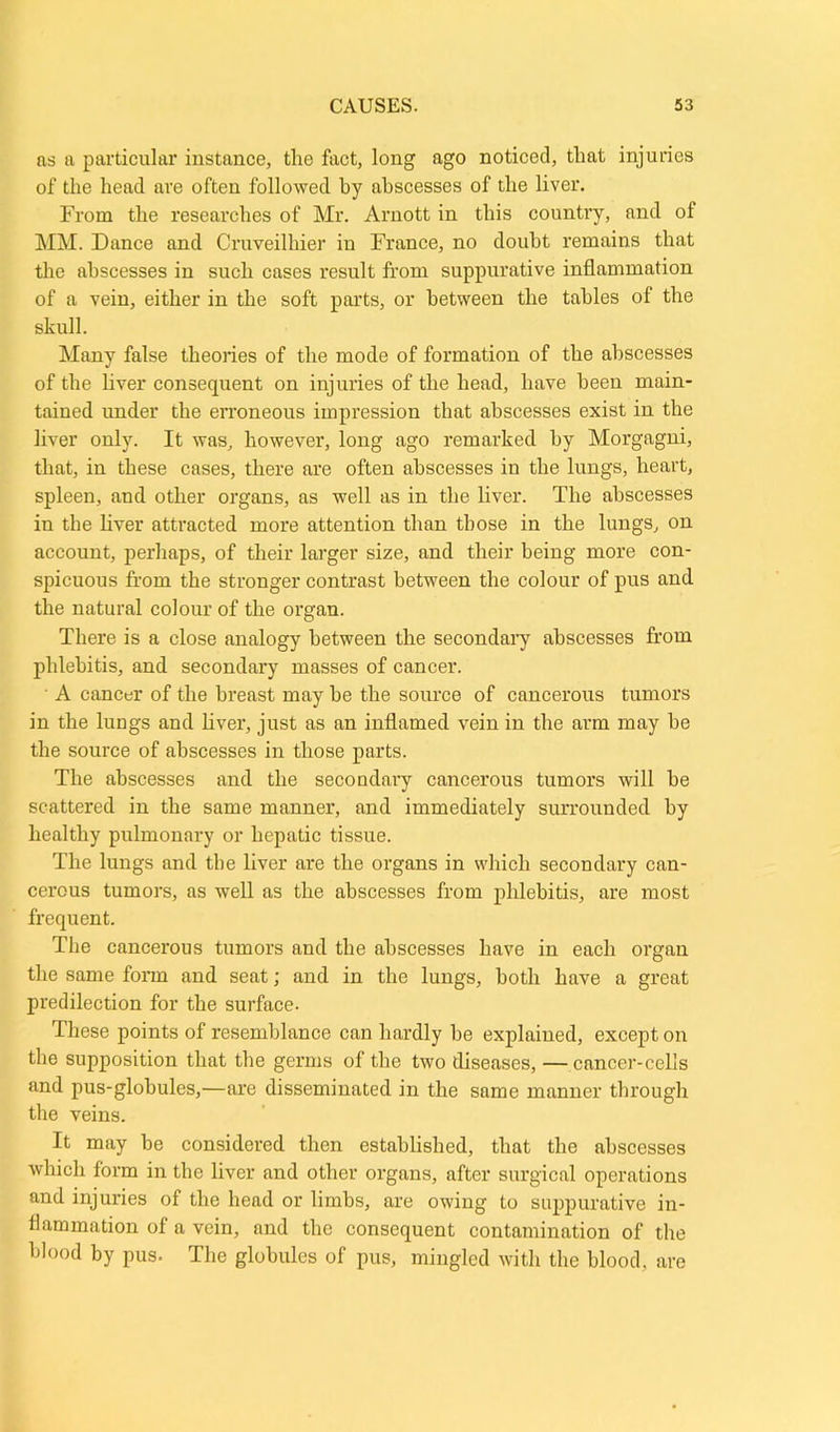 as a particular instance, the fact, long ago noticed, that injuries of the head are often followed by abscesses of the liver. From the researches of Mr. Arnott in this country, and of MM. Dance and Cruveilhier in France, no doubt remains that the abscesses in such cases result from suppurative inflammation of a vein, either in the soft parts, or between the tables of the skull. Many false theories of the mode of formation of the abscesses of the liver consequent on injuries of the head, have been main- tained under the erroneous impression that abscesses exist in the liver only. It was, however, long ago remarked by Morgagni, that, in these cases, there are often abscesses in the lungs, heart, spleen, and other organs, as well as in the liver. The abscesses in the liver attracted more attention than those in the lungs, on account, perhaps, of their larger size, and their being more con- spicuous from the stronger contrast between the colour of pus and the natural colour of the organ. There is a close analogy between the secondary abscesses from phlebitis, and secondary masses of cancer. A cancer of the breast may be the source of cancerous tumors in the lungs and liver, just as an inflamed vein in the arm may he the source of abscesses in those parts. The abscesses and the secondary cancerous tumors will be scattered in the same manner, and immediately surrounded by healthy pulmonary or hepatic tissue. The lungs and the liver are the organs in which secondary can- cerous tumors, as well as the abscesses from phlebitis, are most frequent. The cancerous tumors and the abscesses have in each organ the same form and seat; and in the lungs, both have a great predilection for the surface. These points of resemblance can hardly he explained, except on the supposition that the germs of the two diseases, — cancer-cells and pus-globules,—are disseminated in the same manner through the veins. It may be considered then established, that the abscesses which form in the liver and other organs, after surgical operations and injuries of the head or limbs, are owing to suppurative in- flammation of a vein, and the consequent contamination of the blood by pus. The globules of pus, mingled with the blood, are