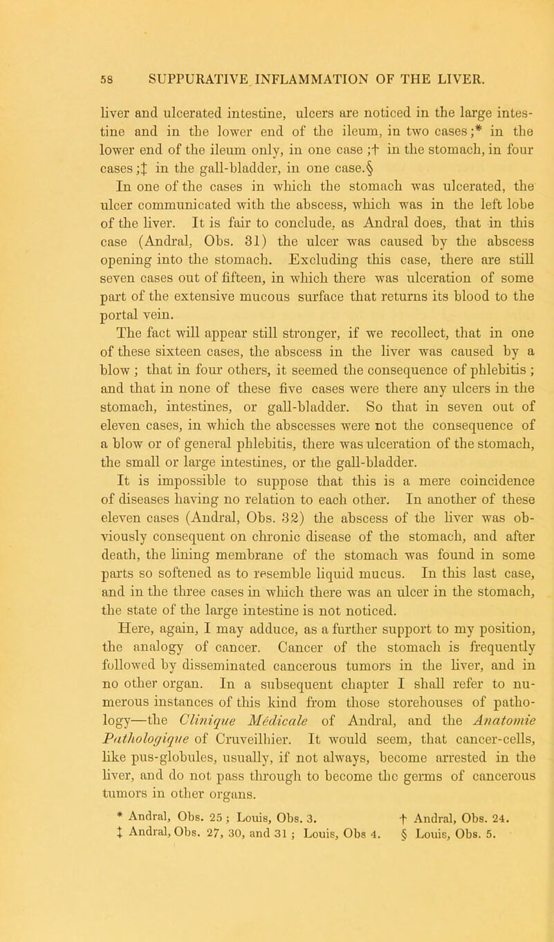 liver and ulcerated intestine, ulcers are noticed in the large intes- tine and in the lower end of the ileum, in two cases ;* in the lower end of the ileum only, in one case ;+ in the stomach, in four cases in the gall-bladder, in one case.§ In one of the cases in which the stomach was ulcerated, the ulcer communicated with the abscess, which was in the left lobe of the liver. It is fair to conclude, as Andral does, that in this case (Andral, Obs. 31) the ulcer was caused by the abscess opening into the stomach. Excluding this case, there are still seven cases out of fifteen, in which there was ulceration of some part of the extensive mucous surface that returns its blood to the portal vein. The fact will appear still stronger, if we recollect, that in one of these sixteen cases, the abscess in the liver was caused by a blow ; that in four others, it seemed the consequence of phlebitis ; and that in none of these five cases were there any ulcers in the stomach, intestines, or gall-bladder. So that in seven out of eleven cases, in winch the abscesses were not the consequence of a blow or of general phlebitis, there was ulceration of the stomach, the small or large intestines, or the gall-bladder. It is impossible to suppose that this is a mere coincidence of diseases having no relation to each other. In another of these eleven cases (Andral, Obs. 32) the abscess of the liver was ob- viously consequent on chronic disease of the stomach, and after death, the lining membrane of the stomach was found in some parts so softened as to resemble liquid mucus. In this last case, and in the three cases in which there was an ulcer in the stomach, the state of the large intestine is not noticed. Here, again, I may adduce, as a further support to my position, the analogy of cancer. Cancer of the stomach is frequently followed by disseminated cancerous tumors in the liver, and in no other organ. In a subsequent chapter I shall refer to nu- merous instances of this kind from those storehouses of patho- logy—the Clinique Medicale of Andral, and the Anatomie Putholoc/ique of Cruveilbier. It would seem, that cancer-cells, like pus-globules, usually, if not always, become arrested in the liver, and do not pass through to become the germs of cancerous tumors in other organs. * Andral, Obs. 25 ; Louis, Obs. 3. I Andral, Obs. 24. X Andral, Obs. 27, 30, and 31 ; Louis, Obs 4. § Louis, Obs. 5.