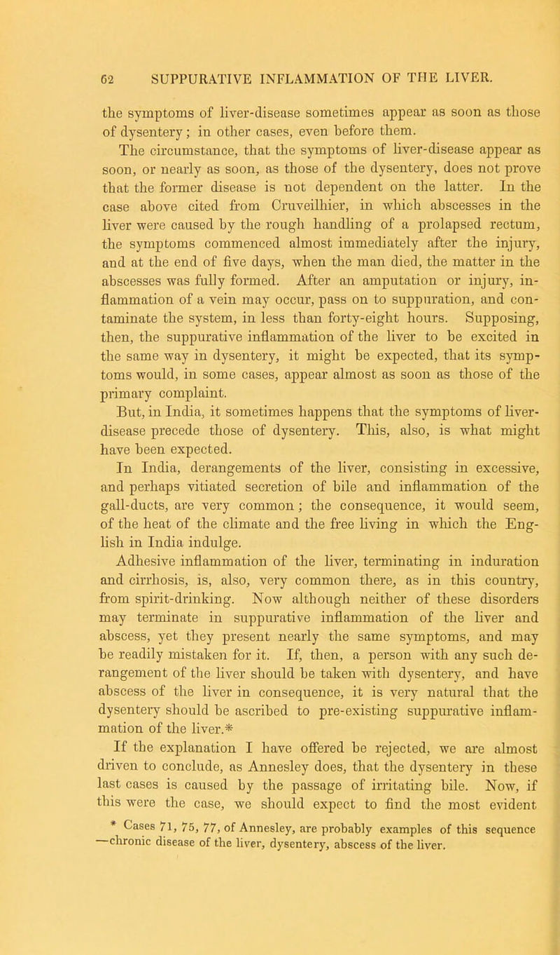 the symptoms of liver-disease sometimes appear as soon as those of dysentery; iu other cases, even before them. The circumstance, that the symptoms of liver-disease appear as soon, or nearly as soon, as those of the dysentery, does not prove that the former disease is uot dependent on the latter. In the case above cited from Cruveilhier, in which abscesses in the liver were caused by the rough handling of a prolapsed rectum, the symptoms commenced almost immediately after the injury, and at the end of five days, when the man died, the matter in the abscesses was fully formed. After an amputation or injury, in- flammation of a vein may occur, pass on to suppuration, and con- taminate the system, in less than forty-eight hours. Supposing, then, the suppurative inflammation of the liver to be excited in the same way in dysentery, it might be expected, that its symp- toms would, in some cases, appear almost as soon as those of the primary complaint. But, in India, it sometimes happens that the symptoms of liver- disease precede those of dysentery. Tliis, also, is what might have been expected. In India, derangements of the liver, consisting in excessive, and perhaps vitiated secretion of bile and inflammation of the gall-ducts, are very common; the consequence, it would seem, of the heat of the climate and the free living in which the Eng- lish in India indulge. Adhesive inflammation of the liver, terminating in induration and cirrhosis, is, also, very common there, as in this country, from spirit-drinking. Now although neither of these disorders may terminate in suppurative inflammation of the liver and abscess, yet they present nearly the same symptoms, and may he readily mistaken for it. If, then, a person with any such de- rangement of the liver should he taken with dysentery, and have abscess of the liver in consequence, it is very natural that the dysentery should he ascribed to pre-existing suppurative inflam- mation of the liver.'* If the explanation I have offered he rejected, we are almost driven to conclude, as Annesley does, that the dysentery in these last cases is caused by the passage of irritating bile. Now, if this were the case, we should expect to find the most evident * Cases 71, 75, 77, of Annesley, are probably examples of this sequence chronic disease of the liver, dysentery, abscess of the liver.