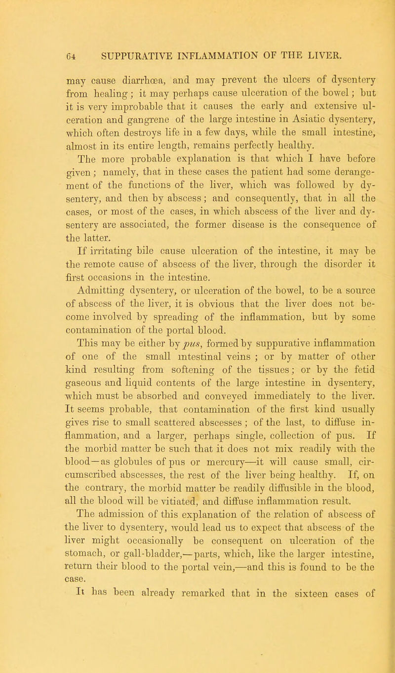 may cause diarrhoea, and may prevent the ulcers of dysentery from healing ; it may perhaps cause ulceration of the howel; hut it is very improbable that it causes the early and extensive ul- ceration and gangrene of the large intestine in Asiatic dysentery, which often destroys life in a few days, while the small intestine, almost in its entire length, remains perfectly healthy. The more probable explanation is that which I have before given; namely, that in these cases the patient had some derange- ment of the functions of the liver, which was followed by dy- sentery, and then by abscess; and consequently, that in all the cases, or most of the cases, in which abscess of the liver and dy- sentery are associated, the former disease is the consequence of the latter. If irritating bile cause ulceration of the intestine, it may he the remote cause of abscess of the liver, through the disorder it first occasions in the intestine. Admitting dysentery, or ulceration of the howel, to he a source of abscess of the liver, it is obvious that the liver does not be- come involved by spreading of the inflammation, hut by some contamination of the portal blood. This may he either by pus, formed by suppurative inflammation of one of the small intestinal veins ; or by matter of other land resulting from softening of the tissues; or by the fetid gaseous and liquid contents of the large intestine in dysentery, which must he absorbed and conveyed immediately to the liver. It seems probable, that contamination of the first kind usually gives rise to small scattered abscesses ; of the last, to diffuse in- flammation, and a larger, perhaps single, collection of pus. If the morbid matter be such that it does not mix readily with the blood—as globules of pus or mercury—it will cause small, cir- cumscribed abscesses, the rest of the liver being healthy: If, on the contrary, the morbid matter be readily diffusible in the blood, all the blood will be vitiated, and diffuse inflammation result. The admission of this explanation of the relation of abscess of the liver to dysentery, would lead us to expect that abscess of the liver might occasionally be consequent on ulceration of the stomach, or gall-bladder,— parts, which, like the larger intestine, return their blood to the portal vein,—and this is found to be the case. It has been already remarked that in the sixteen cases of