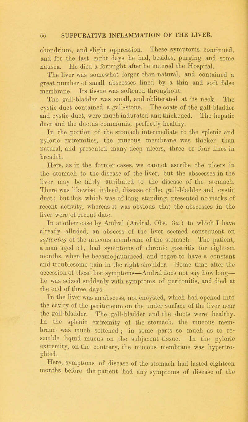 chondrium, and slight oppression. These symptoms continued, and for the last eight days he had, besides, purging and some nausea. He died a fortnight after he entered the Hospital. The liver was somewhat larger than natural, and contained a great number of small abscesses lined by a thin and soft false membrane. Its tissue was softened throughout. The gall-bladder was small, and obliterated at its neck. The cystic duct contained a gall-stone. The coats of the gall-bladder and cystic duct, were much indurated and thickened. The hepatic duct and the ductus communis, perfectly healthy. In the portion of the stomach intermediate to the splenic and pyloric extremities, the mucous membrane was thicker than natural, and presented many deep ulcers, three or four lines in breadth. Here, as in the former cases, we cannot ascribe the ulcers in the stomach to the disease of the liver, but the abscesses in the liver may he fairly attributed to the disease of the stomach. There was likewise, indeed, disease of the gall-bladder and cystic duct; hut this, which was of long standing, presented no marks of recent activity, whereas it was obvious that the abscesses in the liver were of recent date. In another case by Andral (Andral, Obs. 32,) to which I have already alluded, an abscess of the liver seemed consequent on softening of the mucous membrane of the stomach. The patient, a man aged 51, had symptoms of chronic gastritis for eighteen months, when he became jaundiced, and began to have a constant and troublesome pain in the right shoulder. Some time after the accession of these last symptoms—Andral does not say how long—■ he was seized suddenly with symptoms of peritonitis, and died at the end of three days. In the liver was an abscess, not encysted, which had opened into the cavity of the peritoneum on the under surface of the liver near the gall-bladder. The gall-bladder and the ducts were healthy. In the splenic extremity of the stomach, the mucous mem- brane was much softened ; in some parts so much as to re- semble liquid mucus on the subjacent tissue. In the pyloric extremity, on the contrary, the mucous membrane was hypertro- phied. Here, symptoms of disease of the stomach had lasted eighteen months before the patient had any symptoms of disease of the
