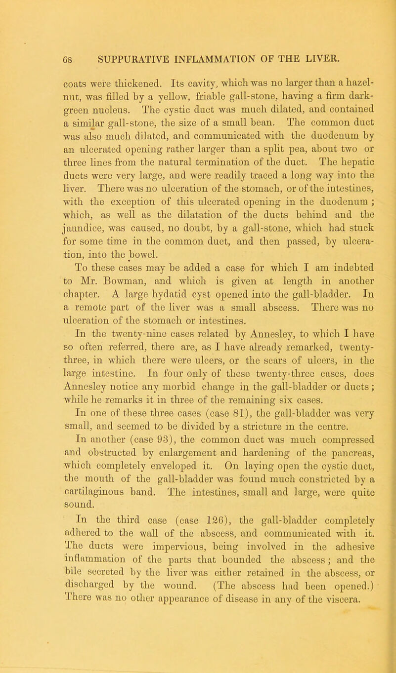coats were thickened. Its cavity, which was no larger than a hazel- nut, was filled hy a yellow, friable gall-stone, having a firm dark- green nucleus. The cystic duct was much dilated, and contained a similar gall-stone, the size of a small bean. The common duct was also much dilated, and communicated with the duodenum by an ulcerated opening rather larger than a split pea, about two or three lines from the natural termination of the duct. The hepatic ducts were very large, and were readily traced a long way into the liver. There was no ulceration of the stomach, or of the intestines, with the exception of this ulcerated opening in the duodenum ; which, as well as the dilatation of the ducts behind and the jaundice, was caused, no doubt, by a gall-stone, which had stuck for some time in the common duct, and then passed, hy ulcera- tion, into the bowel. To these cases may be added a case for which I am indebted to Mr. Bowman, and which is given at length in another chapter. A large hydatid cyst opened into the gall-bladder. In a remote part of the liver was a small abscess. There was no ulceration of the stomach or intestines. In the twenty-nine cases related hy Annesley, to which I have so often referred, there are, as I have already remarked, twenty- three, in which there were ulcers, or the scars of ulcers, in the large intestine. In four only of these twenty-three cases, does Annesley notice any morbid change in the gall-bladder or ducts; while he remarks it in three of the remaining six cases. In one of these three cases (case 81), the gall-bladder was very small, and seemed to be divided hy a stricture in the centre. In another (case 93), the common duct was much compressed and obstructed by enlargement and hardening of the pancreas, which completely enveloped it. On laying open the cystic duct, the mouth of the gall-bladder was found much constricted hy a cartilaginous hand. The intestines, small and large, were quite sound. In the third case (case 120), the gall-bladder completely adhered to the wall of the abscess, and communicated with it. The ducts were impervious, being involved in the adhesive inflammation of the parts that hounded the abscess; and the bile secreted by the liver was either retained in the abscess, or discharged hy the wound. (The abscess had been opened.) I here was no other appearance of disease in any of the viscera.