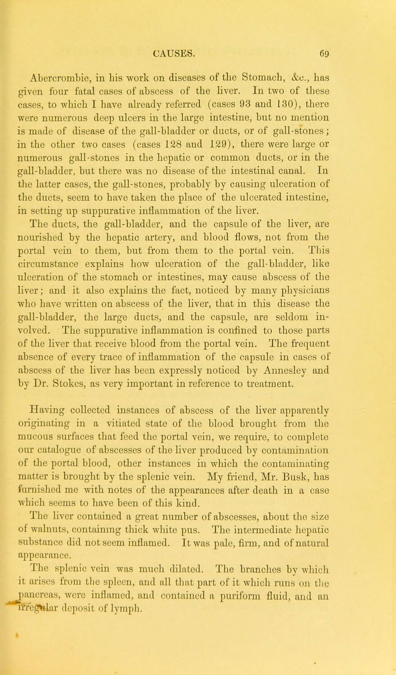 Abercrombie, in bis work on diseases of the Stomach, Ac., has given four fatal cases of abscess of the liver. In two of these cases, to which I have already referred (cases 93 and 130), there were numerous deep ulcers in the large intestine, but no mention is made of disease of the gall-bladder or ducts, or of gall-stones; in the other two cases (cases 128 and 129), there were large or numerous gall-stones in the hepatic or common ducts, or in the gall-bladder, but there was no disease of the intestinal canal. In the latter cases, the gall-stones, probably by causing ulceration of the ducts, seem to have taken the place of the ulcerated intestine, in setting up suppurative inflammation of the liver. The ducts, the gall-bladder, and tlie capsule of the liver, are nourished by the hepatic artery, and blood flows, not from the portal vein to them, but from them to the portal vein. This circumstance explains how ulceration of the gall-bladder, like ulceration of the stomach or intestines, may cause abscess of the liver; and it also explains the fact, noticed by many physicians who have written on abscess of the liver, that in this disease the gall-bladder, the large ducts, and the capsule, are seldom in- volved. The suppurative inflammation is confined to those parts of the liver that receive blood from tbe portal vein. The frequent absence of every trace of inflammation of the capsule in cases of abscess of the liver has been expressly noticed by Annesley and by Dr. Stokes, as very important in reference to treatment. Having collected instances of abscess of the liver apparently originating in a vitiated state of the blood brought from the mucous surfaces that feed the portal vein, we require, to complete our catalogue of abscesses of tbe liver produced by contamination of the portal blood, other instances in which the contaminating matter is brought by the splenic vein. My friend, Mr. Busk, has furnished me with notes of the appearances after death in a case which seems to have been of this kind. The liver contained a great number of abscesses, about the size of walnuts, containing thick white pus. The intermediate hepatic substance did not seem inflamed. It was pale, firm, and of natural appearance. The splenic vein was much dilated. The branches by which it arises from tbe spleen, and all that part of it which runs on the pancreas, were inflamed, and contained a puriform fluid, aud an rrre^rlar deposit of lymph.
