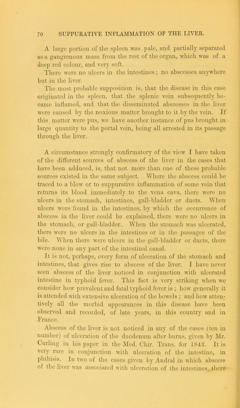 A large portion of the spleen was pale, and partially separated as a gangrenous mass from the rest of the organ, which was of a deep red colour, and very soft. There were no ulcers in the intestines; no abscesses anywhere hut in the liver. The most probable supposition is, that the disease in this case originated in the spleen, that the splenic vein subsequently be- came inflamed, and that the disseminated abscesses in the liver were caused by the noxious matter brought to it by the vein. If this matter were pus, we have another instance of pus brought in large quantity to the portal vein, being all arrested in its passage through the liver. A circumstance strongly confirmatory of the view I have taken of the different sources of abscess of the liver in the cases that have been adduced, is, that not more than one of these probable sources existed in the same subject. Where the abscess could he traced to a blow or to suppurative inflammation of some vein that returns its blood immediately to the vena cava, there were no ulcers in the stomach, intestines, gall-bladder or ducts. When ulcers were found in the intestines, by which the occurrence of abscess in the liver could he explained, there were no ulcers in the stomach, or gall-bladder. When the stomach was ulcerated, there were no ulcers in the intestines or in the passages of the bile. When there were ulcers in the gall-bladder or ducts, there were none in any part of the intestinal canal. It is not, perhaps, every form of ulceration of the stomach and intestines, that gives rise to abscess of the liver. I have never seen abscess of the liver noticed in conjunction with ulcerated intestine in typhoid fever. This fact is very striking when we consider how prevalent and fatal typhoid fever is ; how generally it is attended with extensive ulceration of the bowels ; and how atten- tively all the morbid appearances in this disease have been observed and recorded, of late years, in this country and in France. Abscess of the liver is not noticed in any of the cases (ten in number) of ulceration of the duodenum after burns, given by Mr. Curling in his paper in the Med. Chir. Trans, for 1842. It is very rare in conjunction with ulceration of the intestine, in phthisis. In two of the cases given by Andral in which abscess of the liver was associated with ulceration of the intestines, there