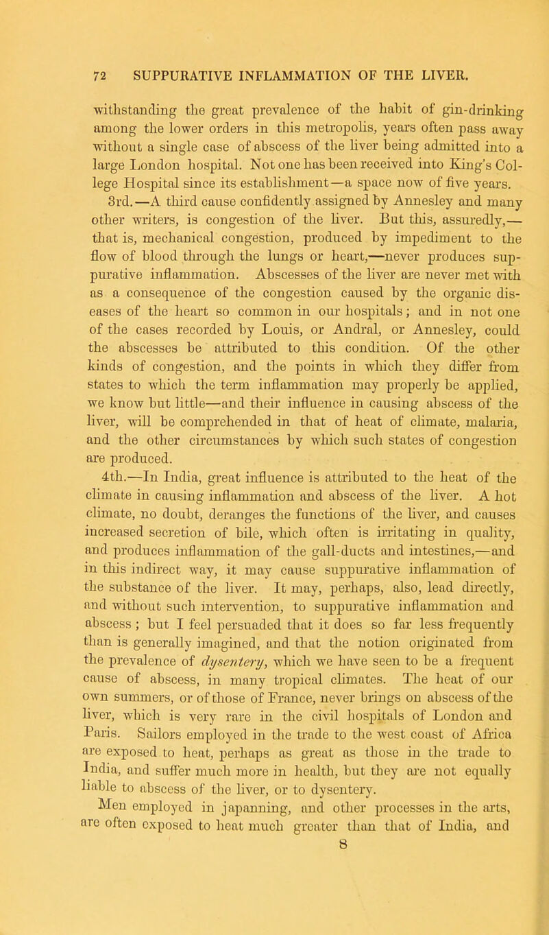 withstanding the great prevalence of the habit of gin-drinking among the lower orders in this metropolis, years often pass away without a single case of abscess of the liver being admitted into a large London hospital. Not one has been received into King’s Col- lege Hospital since its establishment—a space now of five years. 3rd.—A third cause confidently assigned by Annesley and many other writers, is congestion of the liver. But this, assuredly,— that is, mechanical, congestion, produced by impediment to the flow of blood through the lungs or heart,—never produces sup- purative inflammation. Abscesses of the liver are never met with as a consequence of the congestion caused by the organic dis- eases of the heart so common in our hospitals; and in not one of the cases recorded by Louis, or Andral, or Annesley, could the abscesses be attributed to this condition. Of the other kinds of congestion, and the points in which they differ from states to which the term inflammation may properly be applied, we know but little—and their influence in causing abscess of the liver, will be comprehended in that of heat of climate, malaria, and the other circumstances by which such states of congestion are produced. 4th.—In India, great influence is attributed to the heat of the climate in causing inflammation and abscess of the liver. A hot climate, no doubt, deranges the functions of the liver, and causes increased secretion of bile, which often is irritating in quality, and produces inflammation of the gall-ducts and intestines,—and in this indirect way, it may cause suppurative inflammation of the substance of the liver. It may, perhaps, also, lead directly, and without such intervention, to suppurative inflammation and abscess ; but I feel persuaded that it does so far less frequently than is generally imagined, and that the notion originated from the prevalence of dysentery, which we have seen to be a frequent cause of abscess, in many tropical climates. The heat of our own summers, or of those of France, never brings on abscess of the liver, which is very rare in the civil hospitals of London and Paris. Sailors employed in the trade to the west coast of Africa are exposed to heat, perhaps as great as those in the trade to India, and suffer much more in health, but they are not equally liable to abscess of the liver, or to dysentery. Men employed in japanning, and other processes in the arts, are often exposed to heat much greater than that of India, and 8