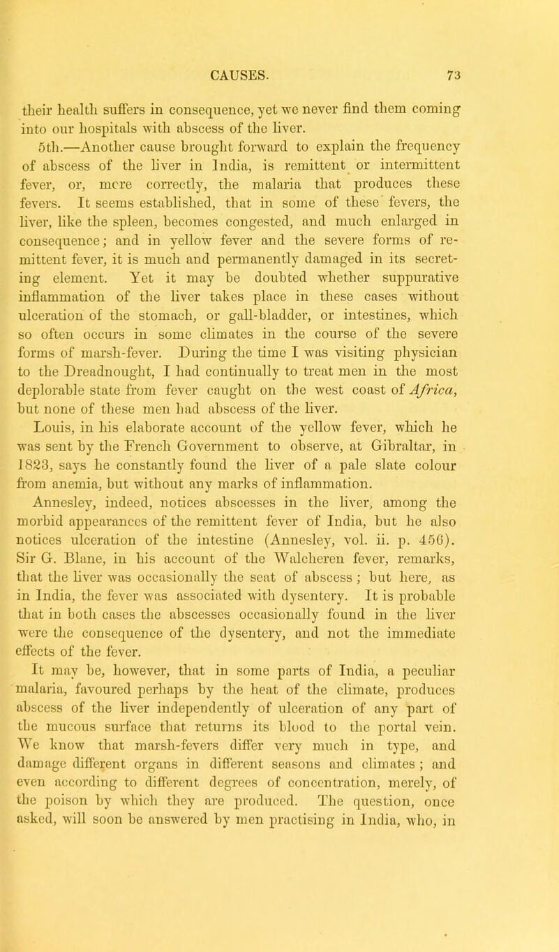 their health suffers in consequence, yet we never find them coming1 into our hospitals with abscess of the liver. 5th.—Another cause brought forward to explain the frequency of abscess of the liver in India, is remittent or intermittent fever, or, mere correctly, the malaria that produces these fevers. It seems established, that in some of these fevers, the liver, like the spleen, becomes congested, and much enlarged in consequence; and in yellow fever and the severe forms of re- mittent fever, it is much and permanently damaged in its secret- ing element. Yet it may be doubted whether suppurative inflammation of the liver takes place in these cases without ulceration of the stomach, or gall-bladder, or intestines, which so often occurs in some climates in the course of the severe forms of marsh-fever. During the time I was visiting physician to the Dreadnought, I had continually to treat men in the most deplorable state from fever caught on the west coast of Africa, but none of these men had abscess of the liver. Louis, in his elaborate account of the yellow fever, which he was sent by the French Government to observe, at Gibraltar, in 1823, says he constantly found the liver of a pale slate colour from anemia, but without any marks of inflammation. Annesley, indeed, notices abscesses in the liver, among the morbid appearances of the remittent fever of India, but he also notices ulceration of the intestine (Annesley, vol. ii. p. 45G). Sir G. Blane, in his account of the Walcheren fever, remarks, that the liver was occasionally the seat of abscess; but here, as in India, the fever was associated with dysentery. It is probable that in both cases the abscesses occasionally found in the liver were the consequence of the dysentery, and not the immediate effects of the fever. It may be, however, that in some parts of India, a peculiar malaria, favoured perhaps by the heat of the climate, produces abscess of the fiver independently of ulceration of any part of the mucous surface that returns its blood to the portal vein. We know that marsh-fevers differ very much in type, and damage different organs in different seasons and climates ; and even according to different degrees of concentration, merely, of the poison by which they are produced. The question, once asked, will soon be answered by men practising in India, who, in