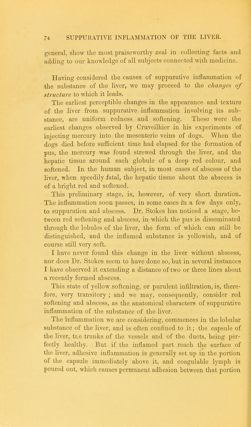 general, show the most praiseworthy zeal in collecting facts and adding to our knowledge of all subjects connected with medicine. Having considered the causes of suppurative inflammation of the substance of the liver, we may proceed to the changes of structure to which it leads. The earliest perceptible changes in the appearance and texture of the liver from suppurative inflammation involving its sub- stance, are uniform redness and softening. These were the earliest changes observed by Cruveilhier in his experiments of injecting mercury into the mesenteric veins of dogs. When the dogs died before sufficient time had elapsed for the formation of pus, the mercury was found strewed through the liver, and the hepatic tissue around each globule of a deep red colour, and softened. In the human subject, in most cases of abscess of the liver, when speedily fatal, the hepatic tissue about the abscess is of a bright red and softened. This preliminary stage, is, however, of very short duration. The inflammation soon passes, in some cases i'n a few days only, to suppuration and abscess. Dr. Stokes has noticed a stage, be- tween red softening and abscess, in which the pus is disseminated through the lobules of the liver, the form of which can still he distinguished, and the inflamed substance is yellowish, and of course still very soft. I have never found this change in the liver without abscess, nor does Dr. Stokes seem to have done so, hut in several instances I have observed it extending a distance of two or three lines about a recently formed abscess. This state of yellow softening, or purulent infiltration, is, there- fore, very transitory ; and we may, consequently, consider red softening and abscess, as the anatomical characters of suppurative inflammation of the substance of the liver. The inflammation we are considering, commences in the lobular substance of the liver, and is often confined to it; the capsule of the liver, tne trunks of the vessels and of the ducts, being per- fectly healthy. But if the inflamed part reach the surface of the liver, adhesive inflammation is generally set up in the portion of the capsule immediately above it, and coagulable lymph is poured out, which causes permanent adhesion between that portion