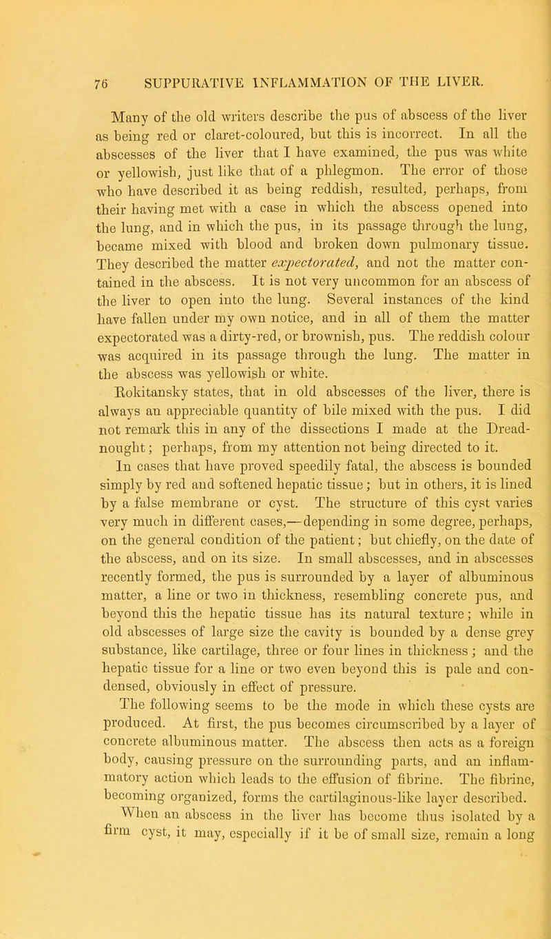 Many of the old writers describe the pus of abscess of the liver as being red or claret-coloured, but this is incorrect. In all the abscesses of the liver that I have examined, tlie pus was white or yellowish, just like that of a phlegmon. The error of those who have described it as being reddish, resulted, perhaps, from their having met with a case in which the abscess opened into the lung, and in which the pus, in its passage through the lung, became mixed with blood and broken down pulmonary tissue. They described the matter expectorated, and not the matter con- tained in the abscess. It is not very uncommon for an abscess of the liver to open into the lung. Several instances of the kind have fallen under my own notice, and in all of them the matter expectorated was a dirty-red, or brownish, pus. The reddish colour was acquired in its passage through the lung. The matter in the abscess was yellowish or white. Kokitansky states, that in old abscesses of the liver, there is always an appreciable quantity of bile mixed with the pus. I did not remark this in any of the dissections I made at the Dread- nought; perhaps, from my attention not being directed to it. In cases that have proved speedily fatal, the abscess is bounded simply by red and softened hepatic tissue; but in others, it is lined by a false membrane or cyst. The structure of this cyst varies very much in different cases,— depending in some degree, perhaps, on the general condition of the patient; but chiefly, on the date of the abscess, and on its size. In small abscesses, and in abscesses recently formed, the pus is surrounded by a layer of albuminous matter, a line or two in thickness, resembling concrete pus, and beyond this the hepatic tissue has its natural texture; while in old abscesses of large size the cavity is hounded by a dense grey substance, like cartilage, three or four lines in thickness; and the hepatic tissue for a line or two even beyond this is pale and con- densed, obviously in effect of pressure. The following seems to be the mode in which these cysts are produced. At first, the pus becomes circumscribed by a layer of concrete albuminous matter. The abscess then acts as a foreign body, causing pressure on the surrounding parts, and an inflam- matory action which leads to the effusion of fibrine. The fibrine, becoming organized, forms the cartilaginous-like layer described. M'lion an abscess in the liver has become thus isolated by a firm cyst, it may, especially if it be of small size, remain a long