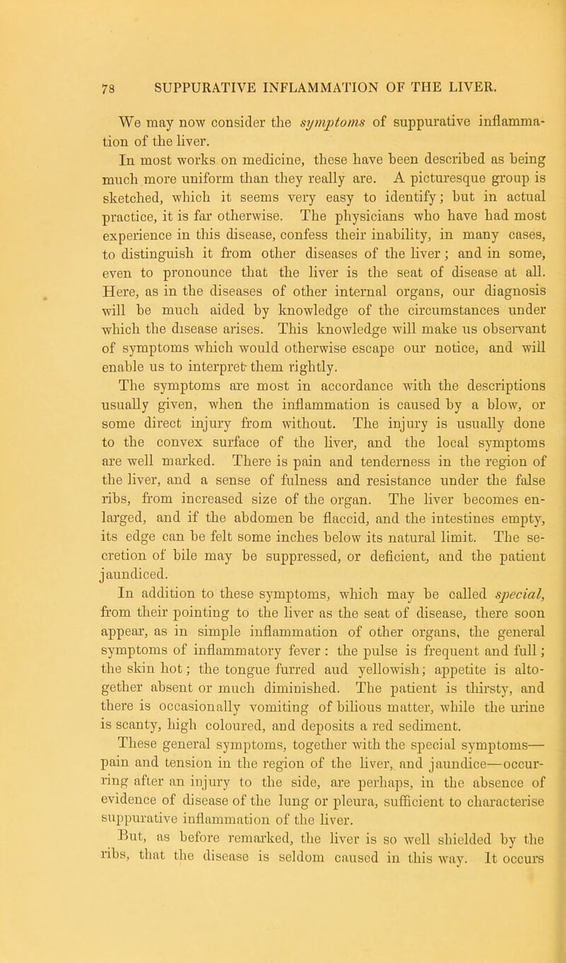 We may now consider the symptoms of suppurative inflamma- tion of the liver. In most works on medicine, these have been described as being much more uniform than they really are. A picturesque group is sketched, which it seems very easy to identify; hut in actual practice, it is far otherwise. The physicians who have had most experience in this disease, confess their inability, in many cases, to distinguish it from other diseases of the liver; and in some, even to pronounce that the liver is the seat of disease at all. Here, as in the diseases of other internal organs, our diagnosis will be much aided by knowledge of the circumstances under which the disease arises. This knowledge will make us observant of symptoms which would otherwise escape our notice, and will enable us to interpret them rightly. The symptoms are most in accordance with the descriptions usually given, when the inflammation is caused by a blow, or some direct injury from without. The injury is usually done to the convex surface of the liver, and the local symptoms are well marked. There is pain and tenderness in the region of the liver, and a sense of fulness and resistance under the false ribs, from increased size of the organ. The liver becomes en- larged, and if the abdomen be flaccid, and the intestines empty, its edge can he felt some inches below its natural limit. The se- cretion of bile may he suppressed, or deficient, and the patient jaundiced. In addition to these symptoms, which may he called special, from their pointing to the liver as the seat of disease, there soon appear, as in simple inflammation of other organs, the general symptoms of inflammatory fever : the pulse is frequent and full; the skin hot; the tongue furred aud yellowish; appetite is alto- gether absent or much diminished. The patient is thirsty, and there is occasionally vomiting of bilious matter, while the urine is scanty, high coloured, and deposits a red sediment. These general symptoms, together with the special symptoms— pain and tension in the region of the liver, and jaundice—occur- ring after an injury to the side, are perhaps, in the absence of evidence of disease of the lung or pleura, sufficient to characterise suppurative inflammation of the liver. But, as before remarked, the liver is so well shielded by the ribs, that the disease is seldom caused in this way. It occurs