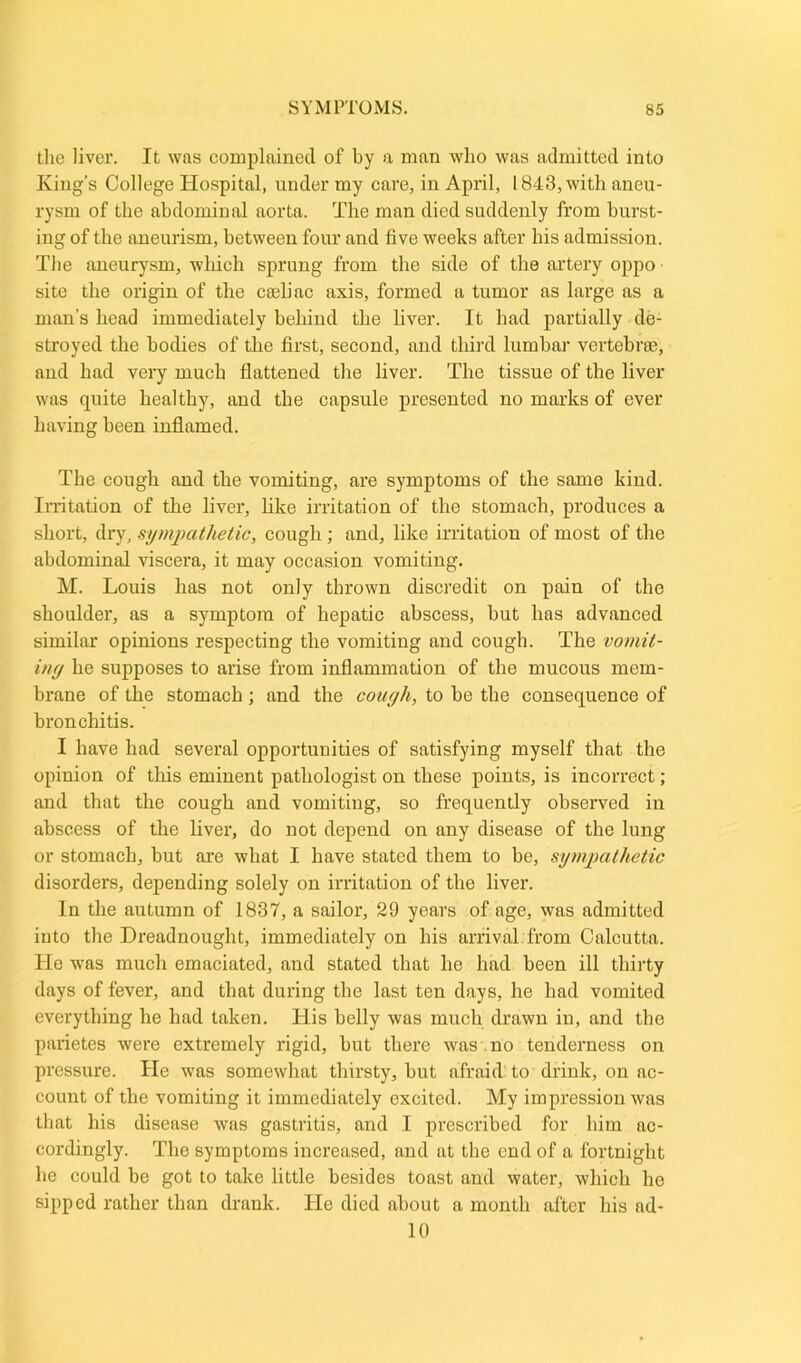 the liver. It was complained of by a man who was admitted into King’s College Hospital, under my care, in April, 1843, with aneu- rysm of the abdominal aorta. The man died suddenly from burst- ing of the aneurism, between four and five weeks after his admission. The aneurysm, which sprung from the side of the artery oppo site the origin of the caeliac axis, formed a tumor as large as a man’s head immediately behind the liver. It had partially de- stroyed the bodies of the first, second, and third lumbar vertebrae, and had very much flattened the liver. The tissue of the liver was quite healthy, and the capsule presented no marks of ever having been inflamed. The cough and the vomiting, are symptoms of the same kind. Irritation of the liver, like irritation of the stomach, produces a short, dry, sympathetic, cough ; and, like irritation of most of the abdominal viscera, it may occasion vomiting. M. Louis has not only thrown discredit on pain of the shoulder, as a symptom of hepatic abscess, hut has advanced similar opinions respecting the vomiting and cough. The vomit- ing he supposes to arise from inflammation of the mucous mem- brane of the stomach ; and the cough, to he the consequence of bronchitis. I have had several opportunities of satisfying myself that the opinion of this eminent pathologist on these points, is incorrect ; and that the cough and vomiting, so frequently observed in abscess of the liver, do not depend on any disease of the lung or stomach, but are what I have stated them to be, sympathetic disorders, depending solely on irritation of the liver. In the autumn of 1837, a sailor, 29 years of age, was admitted into the Dreadnought, immediately on his arrival from Calcutta. He was much emaciated, and stated that he had been ill thirty days of fever, and that during the last ten days, he had vomited everything he had taken. His belly was much drawn in, and the parietes were extremely rigid, hut there was no tenderness on pressure. He was somewhat thirsty, hut afraid to drink, on ac- count of the vomiting it immediately excited. My impression was that his disease was gastritis, and I prescribed for him ac- cordingly. The symptoms increased, and at the end of a fortnight he could he got to take little besides toast and water, which he sipped rather than drank. He died about a month after his ad- 10