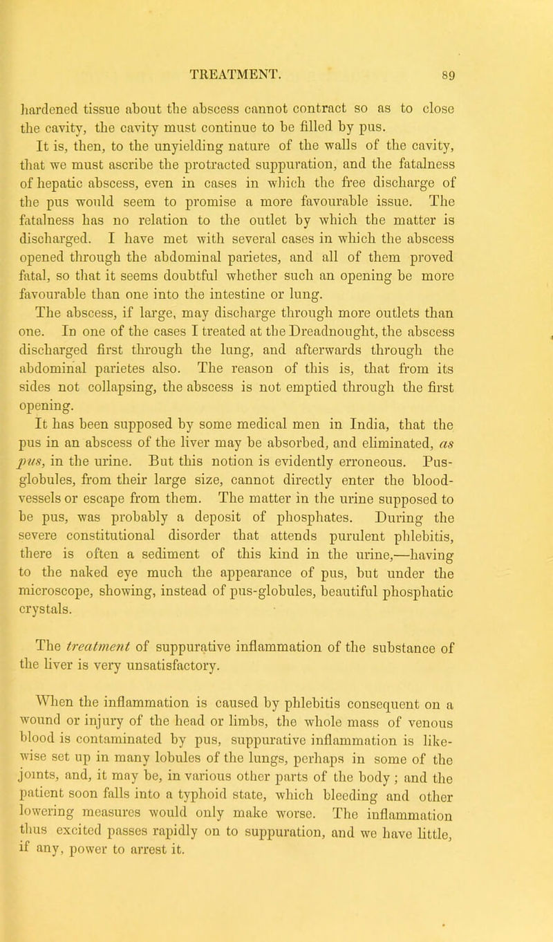hardened tissue about tbe abscess cannot contract so as to close the cavity, the cavity must continue to be filled by pus. It is, then, to the unyielding nature of the walls of the cavity, that we must ascribe the protracted suppuration, and the fatalness of hepatic abscess, even in cases in which the free discharge of the pus would seem to promise a more favourable issue. The fatalness has no relation to the outlet by which the matter is discharged. I have met with several cases in which the abscess opened through the abdominal parietes, and all of them proved fatal, so that it seems doubtful whether such an opening be more favourable than one into the intestine or lung. The abscess, if large, may discharge through more outlets than one. In one of the cases I treated at the Dreadnought, the abscess discharged first through the lung, and afterwards through the abdominal parietes also. The reason of this is, that from its sides not collapsing, the abscess is not emptied through the first opening. It has been supposed by some medical men in India, that the pus in an abscess of the liver may be absorbed, and eliminated, as j)tfs, in the urine. But this notion is evidently erroneous. Pus- globules, from their large size, cannot directly enter the blood- vessels or escape from them. The matter in the urine supposed to be pus, was probably a deposit of phosphates. During the severe constitutional disorder that attends purulent phlebitis, there is often a sediment of this kind in the urine,—having to the naked eye much the appearance of pus, but under the microscope, showing, instead of pus-globules, beautiful phosphatic crystals. The treatment of suppurative inflammation of the substance of the liver is very unsatisfactory. When the inflammation is caused by phlebitis consequent on a wound or injury of the head or limbs, the whole mass of venous blood is contaminated by pus, suppurative inflammation is like- wise set up in many lobules of the lungs, perhaps in some of the joints, and, it may be, in various other parts of the body; and the patient soon falls into a typhoid state, which bleeding and other lowering measures would only make worse. The inflammation thus excited passes rapidly on to suppuration, and we have little, if any, power to arrest it.