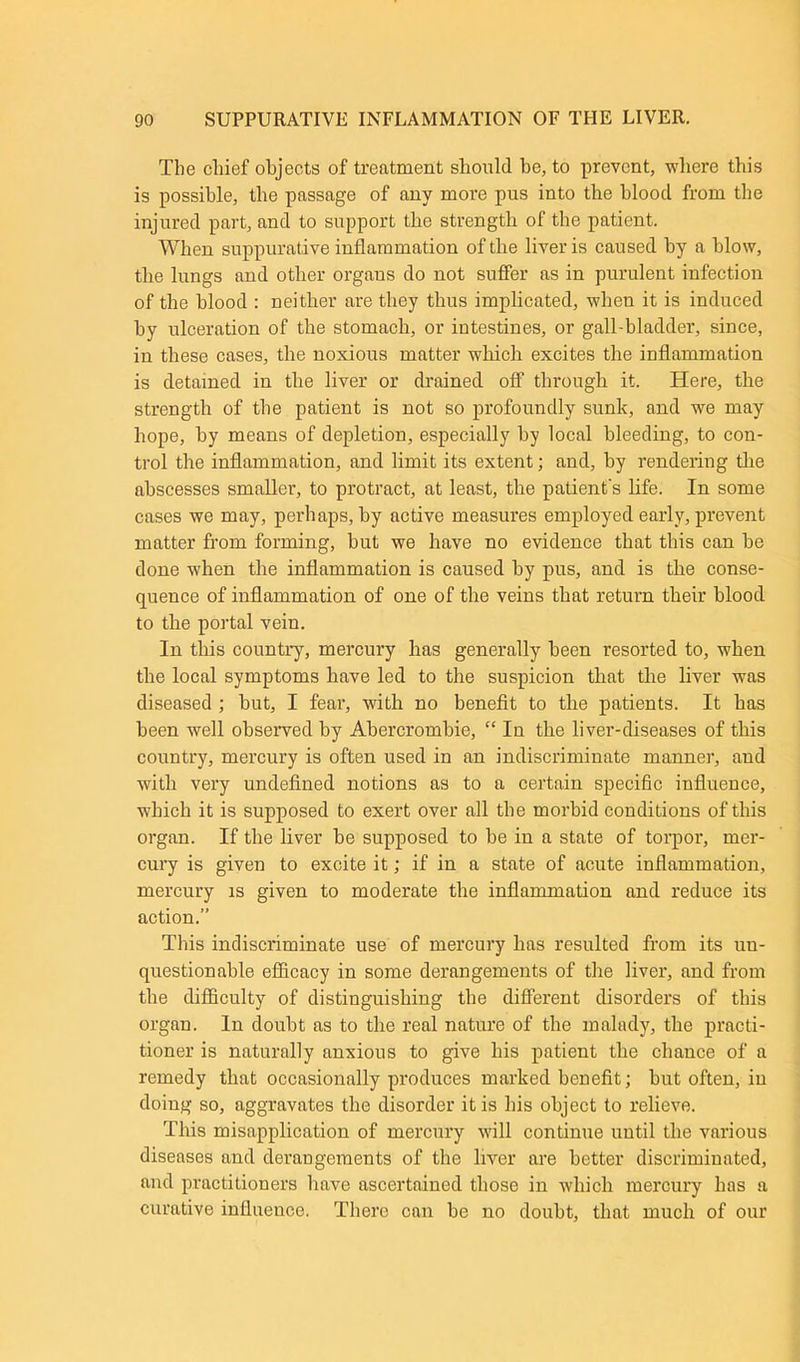 The chief objects of treatment should be, to prevent, where this is possible, the passage of any more pus into the blood from the injured part, and to support the strength of the patient. When suppurative inflammation of the liver is caused by a blow, the lungs and other organs do not suffer as in purulent infection of the blood : neither are they thus implicated, when it is induced by ulceration of the stomach, or intestines, or gall-bladder, since, in these cases, the noxious matter which excites the inflammation is detained in the liver or drained off through it. Here, the strength of the patient is not so profoundly sunk, and we may hope, by means of depletion, especially by local bleeding, to con- trol the inflammation, and limit its extent; and, by rendering the abscesses smaller, to protract, at least, the patient's life. In some cases we may, perhaps, by active measures employed early, prevent matter from forming, but we have no evidence that this can be done when the inflammation is caused by pus, and is the conse- quence of inflammation of one of the veins that return their blood to the portal vein. In this country, mercury has generally been resorted to, when the local symptoms have led to the suspicion that the liver was diseased ; but, I fear, with no benefit to the patients. It has been well observed by Abercrombie, “ In the liver-diseases of this country, mercury is often used in an indiscriminate manner, and with very undefined notions as to a certain specific influence, which it is supposed to exert over all the morbid conditions of this organ. If the liver be supposed to be in a state of torpor, mer- cury is given to excite it; if in a state of acute inflammation, mercury is given to moderate the inflammation and reduce its action.” This indiscriminate use of mercury has resulted from its un- questionable efficacy in some derangements of the liver, and from the difficulty of distinguishing the different disorders of this organ. In doubt as to the real nature of the malady, the practi- tioner is naturally anxious to give his patient the chance of a remedy that occasionally produces marked benefit; but often, in doing so, aggravates the disorder it is his object to relieve. This misapplication of mercury will continue until the various diseases and derangements of the liver are better discriminated, and practitioners bave ascertained those in which mercury has a curative influeuce. There can be no doubt, that much of our