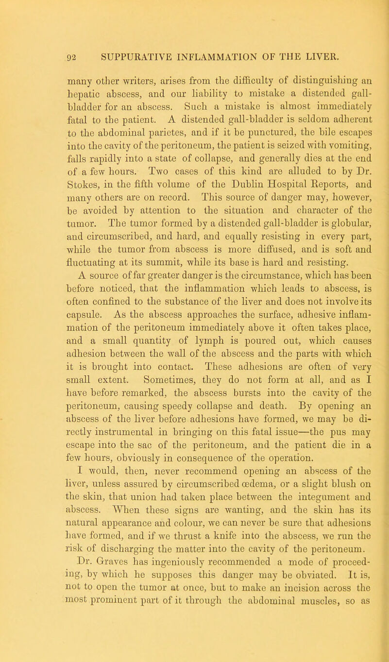 many other writers, arises from the difficulty of distinguishing an hepatic abscess, and our liability to mistake a distended gall- bladder for an abscess. Such a mistake is almost immediately fatal to the patient. A distended gall-bladder is seldom adherent to the abdominal parietes, and if it be punctured, the bile escapes into the cavity of the peritoneum, the patient is seized with vomiting, falls rapidly into a state of collapse, and generally dies at the end of a few hours. Two cases of this kind are alluded to by Dr. Stokes, in the fifth volume of the Dublin Hospital Reports, and many others are on record. This source of danger may, however, be avoided by attention to the situation and character of the tumor. The tumor formed by a distended gall-bladder is globular, and circumscribed, and hard, and equally resisting in every part, while the tumor from abscess is more diffused, and is soft and fluctuating at its summit, while its base is hard and resisting. A source of far greater danger is the circumstance, which has been before noticed, that the inflammation which leads to abscess, is often confined to the substance of the liver and does not involve its capsule. As the abscess approaches the surface, adhesive inflam- mation of the peritoneum immediately above it often takes place, and a small quantity of lymph is poured out, which causes adhesion between the wall of the abscess and the parts with which it is brought into contact. These adhesions are often of very small extent. Sometimes, they do not form at all, and as I have before remarked, the abscess bursts into the cavity of the peritoneum, causing speedy collapse and death. By opening an abscess of the liver before adhesions have formed, we may be di- rectly instrumental in bringing on this fatal issue—the pus may escape into the sac of the peritoneum, and the patient die in a few hours, obviously in consequence of the operation. I would, then, never recommend opening an abscess of the liver, unless assured by circumscribed oedema, or a slight blush on the skin, that union had taken place between the integument and abscess. When these signs are wanting, and the skin has its natural appearance and colour, we can never be sure that adhesions have formed, and if we thrust a knife into the abscess, we run the risk of discharging the matter into the cavity of the peritoneum. Dr. Graves has ingeniously recommended a mode of proceed- ing, by which he supposes this danger may be obviated. It is, not to open the tumor at once, but to make an incision across the most prominent part of it through the abdominal muscles, so as