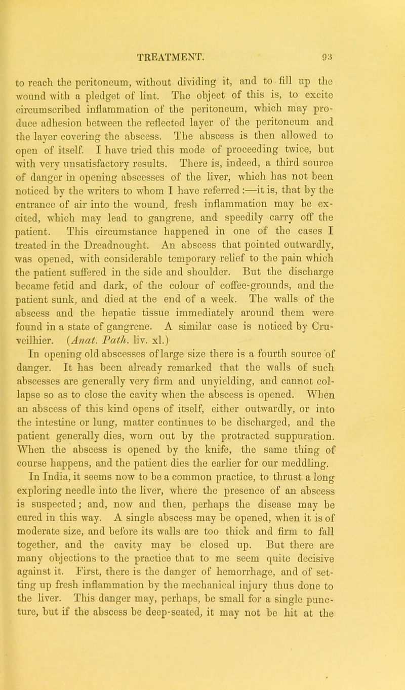 to reach the peritoneum, without dividing it, and to fill up the wound with a pledget of lint. The object of this is, to excite circumscribed inflammation of the peritoneum, which may pro- duce adhesion between the reflected layer of the peritoneum and the layer covering the abscess. The abscess is then allowed to open of itself. I have tried this mode of proceeding twice, but with very unsatisfactory results. There is, indeed, a third source of danger in opening abscesses of the liver, which has not been noticed by the writers to whom I have referred :—it is, that by the entrance of air into the wound, fresh inflammation may be ex- cited, which may lead to gangrene, and speedily carry off the patient. This circumstance happened in one of the cases I treated in the Dreadnought. An abscess that pointed outwardly, was opened, with considerable temporary relief to the pain which the patient suffered in the side and shoulder. But the discharge became fetid and dark, of the colour of coffee-grounds, and the patient sunk, and died at the end of a week. The walls of the abscess and the hepatic tissue immediately around them were found in a state of gangrene. A similar case is noticed by Cru- veilhier. (Anat. Path. liv. xl.) In opening old abscesses of large size there is a fourth source of danger. It has been already remarked that the walls of such abscesses are generally very firm and unyielding, and cannot col- lapse so as to close the cavity when the abscess is opened. When an abscess of this kind opens of itself, either outwardly, or into the intestine or lung, matter continues to be discharged, and the patient generally dies, worn out by the protracted suppuration. When the abscess is opened by the knife, the same thing of course happens, and the patient dies the earlier for our meddling. In India, it seems now to he a common practice, to thrust a long exploring needle into the liver, where the presence of an abscess is suspected; and, now and then, perhaps the disease may be cured in this way. A single abscess may be opened, when it is of moderate size, and before its walls are too thick and firm to fall together, and the cavity may be closed up. But there are many objections to the practice that to me seem quite decisive against it. First, there is the danger of hemorrhage, and of set- ting up fresh inflammation by the mechanical injury thus done to the liver. This danger may, perhaps, be small for a single punc- ture, but if the abscess be deep-seated, it may not be hit at the