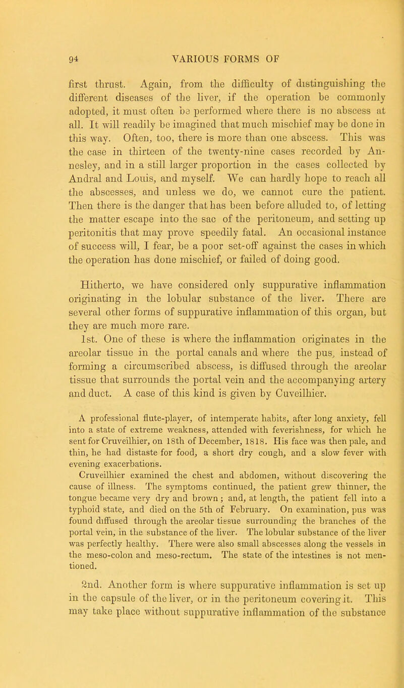 first thrust. Again, from the difficulty of distinguishing the different diseases of the liver, if the operation be commonly adopted, it must often be performed where there is no abscess at all. It will readily he imagined that much mischief may be done in this way. Often, too, there is more than one abscess. This was the case in thirteen of the twenty-nine cases recorded by An- nesley, and in a still larger proportion in the cases collected by Andral and Louis, and myself. We can hardly hope to reach all the abscesses, and unless we do, we cannot cure the patient. Then there is the danger that has been before alluded to, of letting the matter escape into the sac of the peritoneum, and setting up peritonitis that may prove speedily fatal. An occasional instance of success will, I fear, he a poor set-off against the cases in which the operation has done mischief, or failed of doing good. Hitherto, we have considered only suppurative inflammation originating in the lobular substance of the liver. There are several other forms of suppurative inflammation of this organ, hut they are much more rare. 1st. One of these is where the inflammation originates in the areolar tissue in the portal canals and where the pus, instead of forming a circumscribed abscess, is diffused through the areolar tissue that surrounds the portal vein and the accompanying artery and duct. A case of this kind is given by Cuveilhier. A professional flute-player, of intemperate habits, after long anxiety, fell into a state of extreme weakness, attended with feverishness, for which he sent for Craveilhier, on 18th of December, 1818. His face was then pale, and thin, he had distaste for food, a short dry cough, and a slow fever with evening exacerbations. Cruveilhier examined the chest and abdomen, without discovering the cause of illness. The symptoms continued, the patient grew thinner, the tongue became very dry and brown; and, at length, the patient fell into a typhoid state, and died on the 5th of February. On examination, pus was found diffused through the areolar tissue surrounding the branches of the portal vein, in the substance of the liver. The lobular substance of the liver was perfectly healthy. There were also small abscesses along the vessels in the meso-colon and meso-rectum. The state of the intestines is not men- tioned. 2nd. Another form is where suppurative inflammation is set up in the capsule of the liver, or in the peritoneum covering it. This may take place without suppurative inflammation of the substance