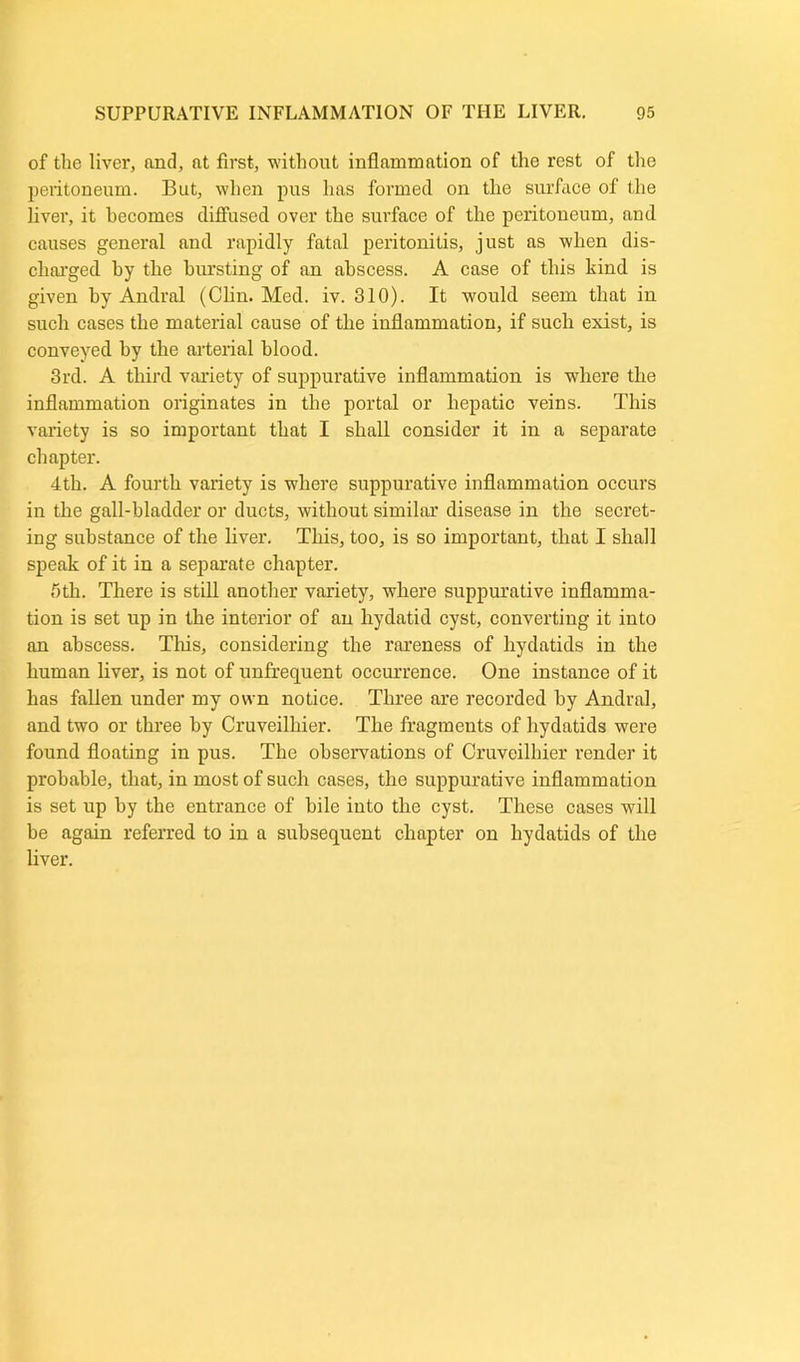 of the liver, and, at first, without inflammation of the rest of the peritoneum. But, when pus has formed on the surface of the liver, it becomes diffused over the surface of the peritoneum, and causes general and rapidly fatal peritonitis, just as when dis- charged by the bursting of an abscess. A case of this kind is given by Andral (Clin. Med. iv. 310). It would seem that in such cases the material cause of the inflammation, if such exist, is conveyed by the arterial blood. 3rd. A third variety of suppurative inflammation is where the inflammation originates in the portal or hepatic veins. This variety is so important that I shall consider it in a separate chapter. 4th. A fourth variety is where suppurative inflammation occurs in the gall-bladder or ducts, without similar disease in the secret- ing substance of the liver. This, too, is so important, that I shall speak of it in a separate chapter. 5th. There is still another variety, where suppurative inflamma- tion is set up in the interior of an hydatid cyst, converting it into an abscess. This, considering the rareness of hydatids in the human liver, is not of unfrequent occurrence. One instance of it has fallen under my own notice. Three are recorded by Andral, and two or three by Cruveilhier. The fragments of hydatids were found floating in pus. The observations of Cruveilhier render it probable, that, in most of such cases, the suppurative inflammation is set up by the entrance of bile into the cyst. These cases will be again referred to in a subsequent chapter on hydatids of the liver.