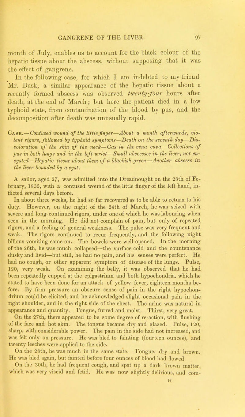 month of July, enables us to account for the black colour of the hepatic tissue about the abscess, without supposing that it was the effect of gangrene. In the following case, for which I am indebted to my friend Mr. Busk, a similar appearance of the hepatic tissue about a recently formed abscess was observed twenty-four hours after death, at the end of March; but here the patient died in a low typhoid state, from contamination of the blood by pus, and the decomposition after death was unusually rapid. Case.— Contused wound of the little finger—About a month afterwards, vio- lent rigors, followed by typhoid symptoms—Death on the seventh day—Dis- coloration of the skin of the neck—Gas in the vena cava—Collections of pus in both lungs and in the left wrist—Small abscesses in the liver, not en- cysted—Hepatic tissue about them of a blackish-green—Another abscess in the liver bounded by a cyst. A sailor, aged 27, was admitted into the Dreadnought on the 28th of Fe- bruary, 1835, with a contused wound of the little finger of the left hand, in- flicted several days before. In about three weeks, he had so far recovered as to be able to return to his duty. However, on the night of the 24th of March, he was seized with severe and long- continued rigors, under one of which he was labouring when seen in the morning. He did not complain of pain, but only of repeated rigors, and a feeling of general weakness. The pulse was very frequent and weak. The rigors continued to recur frequently, and the following night bilious vomiting came on. The bowels were well opened. In the morning of the 26th, he was much collapsed—the surface cold and the countenance dusky and livid—but still, he had no pain, and his senses were perfect. He had no cough, or other apparent symptom of disease of the lungs. Pulse, 120, very weak. On examining the belly, it was observed that he had been repeatedly cupped at the epigastrium and both hypochondria, which he stated to have been done for an attack of yellow fever, eighteen months be- fore. By firm pressure an obscure sense of pain in the right hypochon- drium could be elicited, and he acknowledged slight occasional pain in the right shoulder, and in the right side of the chest. The urine was natural in appearance and quantity. Tongue, furred and moist. Thirst, very great. On the 27th, there appeared to be some degree of re-action, with flushing of the face and hot skin. The tongue became dry and glazed. Pulse, 120, sharp, with considerable power. The pain in the side had not increased, and was felt only on pressure. He was bled to fainting (fourteen ounces), and twenty leeches were applied to the side. On the 28th, he was much in the same state. Tongue, dry and brown. He was bled again, but fainted before four ounces of blood had flowed. On the 30th, he had frequent cough, and spat up a dark brown matter, which was very viscid and fetid. He was now slightly delirious, and H com-
