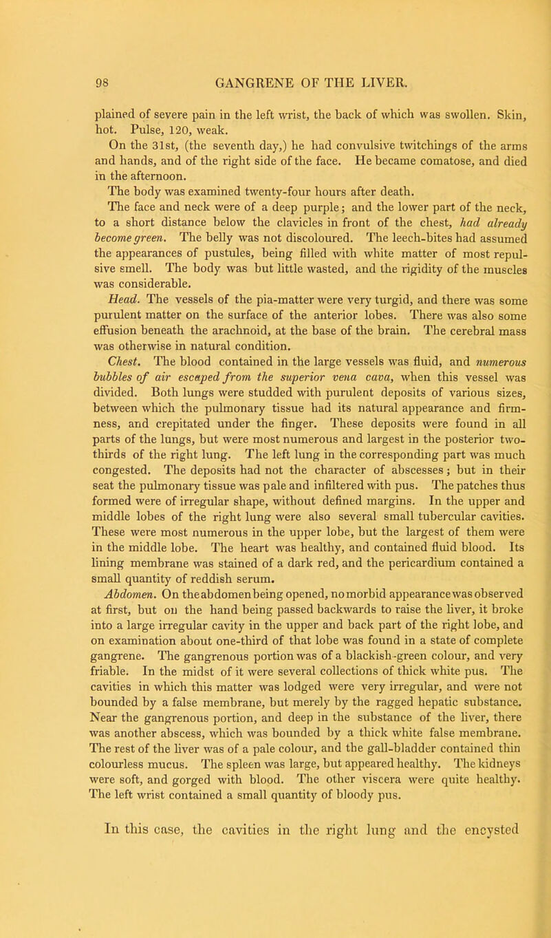 plained of severe pain in the left wrist, the back of which was swollen. Skin, hot. Pulse, 120, weak. On the 31st, (the seventh day,) he had convulsive twitchings of the arms and hands, and of the right side of the face. He became comatose, and died in the afternoon. The body was examined twenty-four hours after death. The face and neck were of a deep purple; and the lower part of the neck, to a short distance below the clavicles in front of the chest, had already become green. The belly was not discoloured. The leech-bites had assumed the appearances of pustules, being filled with white matter of most repul- sive smell. The body was but little wasted, and the rigidity of the muscles was considerable. Head. The vessels of the pia-matter were very turgid, and there was some purulent matter on the surface of the anterior lobes. There was also some effusion beneath the arachnoid, at the base of the brain. The cerebral mass was otherwise in natural condition. Chest. The blood contained in the large vessels was fluid, and numerous bubbles of air escaped from the superior vena cava, when this vessel was divided. Both lungs were studded with purulent deposits of various sizes, between which the pulmonary tissue had its natural appearance and firm- ness, and crepitated under the finger. These deposits were found in all parts of the lungs, but were most numerous and largest in the posterior two- thirds of the right lung. The left lung in the corresponding part was much congested. The deposits had not the character of abscesses; but in their seat the pulmonary tissue was pale and infiltered with pus. The patches thus formed were of irregular shape, without defined margins. In the upper and middle lobes of the right lung were also several small tubercular cavities. These were most numerous in the upper lobe, but the largest of them were in the middle lobe. The heart was healthy, and contained fluid blood. Its lining membrane was stained of a dark red, and the pericardium contained a small quantity of reddish serum. Abdomen. On theabdomenbeing opened, nomorbid appearance was observed at first, but on the hand being passed backwards to raise the liver, it broke into a large irregular cavity in the upper and back part of the right lobe, and on examination about one-third of that lobe was found in a state of complete gangrene. The gangrenous portion was of a blackish -green colour, and very friable. In the midst of it were several collections of thick white pus. The cavities in which this matter was lodged were very irregular, and were not bounded by a false membrane, but merely by the ragged hepatic substance. Near the gangrenous portion, and deep in the substance of the liver, there was another abscess, which was bounded by a thick white false membrane. The rest of the liver was of a pale colour, and the gall-bladder contained thin colourless mucus. The spleen was large, but appeared healthy. The kidneys were soft, and gorged with blood. The other viscera were quite healthy. The left wrist contained a small quantity of bloody pus. In this case, the cavities in the right iung and the encysted