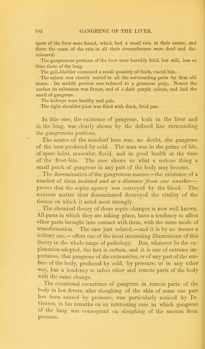 spots of the liver were found, which had a small vein in their centre, and there the coats of the vein in all their circumference were dead and dis- coloured. The gangrenous portions of the liver were horribly fetid, but still, less so than those of the lung. The gall-bladder contained a small quantity of thick, viscid bile. The spleen was closely united to all the surrounding parts by firm old tissue. Its middle portion was reduced to a grumous pulp. Nearer the surface its substance was firmer, and of a dark purple colour, and had the smell of gangrene. The kidneys were healthy and pale. The right shoulder-joint was filled with thick, fetid pus. In this case, the existence of gangrene, hotli in the liver and in the lung, was clearly shown hy the defined fine surrounding the gangrenous portions. The source of the mischief here was, no doubt, the gangrene of the toes produced hy cold. The man was in the prime of life, of spare habit, muscular, florid, and in good health at the time of the frost-bite. The case shows us what a serious thing a small patch of gangrene in any part of the body may become. The dissemination of the gangrenous masses—the existence of a number of them isolated and at a distance from one another— proves that the septic agency was conveyed by the blood. The noxious matter thus disseminated destroyed the vitality of the tissues on which it acted most strongly. The chemical theory of these septic changes is now well known. All parts in which they are taking place, have a tendency to affect other parts brought into contact with them, with the same mode of transformation. The case just related,—and it is hy no means a solitary one,— offers one of the most interesting illustrations of this theory in the whole range of pathology. But, whatever he the ex- planation adopted, the fact is certain, and it is one of extreme im- portance, that gangrene of the extremities, or of any part of the sur- face of the body, produced hy cold, hy pressure, or in any other way, has a tendency to infect other and remote parts of the body with the same change. The occasional occurrence of gangrene in remote parts of the body in low fevers, after sloughing of the skin of some one part has been caused hy pressure, was particularly noticed hy Dr. Graves, in his remarks on an interesting case in which gangrene ol the lung was consequent on sloughing of the sacrum from pressure.