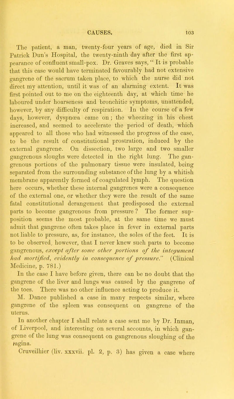 The patient, a man, twenty-four years of age, died in Sir Patrick Dun’s Hospital, the twenty-ninth day after the first ap- pearance of confluent small-pox. Dr. Graves says, “ It is probable that this case would have terminated favourably had not extensive gangrene of the sacrum taken place, to which the nurse did not direct my attention, until it was of an alarming extent. It was first pointed out to me on the eighteenth day, at which time he laboured under hoarseness and bronchitic symptoms, unattended, however, by any difficulty of respiration. In the course of a few days, however, dyspnoea came on; the wheezing in his chest increased, and seemed to accelerate the period of death, which appeared to all those who had witnessed the progress of the case, to be the result of constitutional prostration, induced by the external gangrene. On dissection, two large and two smaller gangrenous sloughs were detected in the right lung. The gan- grenous portions of the pulmonary tissue were insulated, being separated from the surrounding substance of the lung by a whitish membrane apparently formed of coagulated lymph. The question here occurs, whether these internal gangrenes were a consequence of the external one, or whether they were the result of the same fatal constitutional derangement that predisposed the external parts to become gangrenous from pressure ? The former sup- position seems the most probable, at the same time we must admit that gangrene often takes place in fever in external parts not liable to pressure, as, for instance, the soles of the feet. It is to be observed, however, that I never knew such parts to become gangrenous, except after some other portions of the integument had mortified, evidently in consequence of pressure.” (Clinical Medicine, p. 781.) In the case I have before given, there can be no doubt that the gangrene of the liver and lungs was caused by the gangrene of the toes. There was no other influence acting to produce it. M. Dance published a case in many respects similar, where gangrene of the spleen was consequent on gangrene of the uterus. In another chapter I shall relate a case sent me by Dr. Inman, of Liverpool, and interesting on several accounts, in which gan- grene of the lung was consequent on gangrenous sloughing of the tagina. Cruveilhier (liv. xxxvii. pi. 2, p. 3) has given a case where