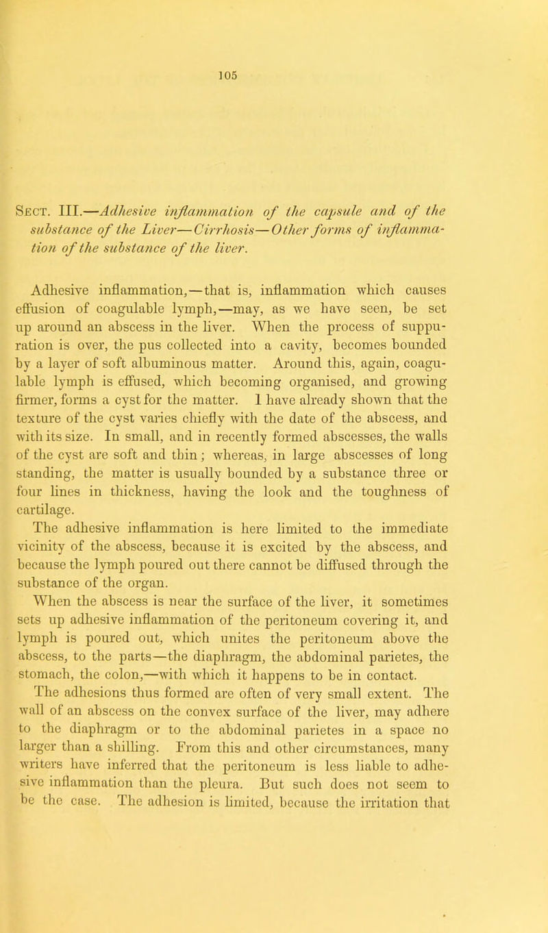 Sect. III.—Adhesive inflammation of the capsule and of the substance of the Liver—Cirrhosis—Other forms of inflamma- tion of the substance of the liver. Adhesive inflammation,—that is, inflammation which causes effusion of coagulable lymph,—may, as wre have seen, he set up around an abscess in the liver. When the process of suppu- ration is over, the pus collected into a cavity, becomes bounded by a layer of soft albuminous matter. Around this, again, coagu- lable lymph is effused, which becoming organised, and growing firmer, forms a cyst for the matter. 1 have already shown that the texture of the cyst varies chiefly with the date of the abscess, and with its size. In small, and in recently formed abscesses, the walls of the cyst are soft and thin; whereas, in large abscesses of long standing, the matter is usually bounded by a substance three or four lines in thickness, having the look and the toughness of cartilage. The adhesive inflammation is here limited to the immediate vicinity of the abscess, because it is excited by the abscess, and because the lymph poured out there cannot he diffused through the substance of the organ. When the abscess is near the surface of the liver, it sometimes sets up adhesive inflammation of the peritoneum covering it, and lymph is poured out, which unites the peritoneum above the abscess, to the parts—the diaphragm, the abdominal parietes, the stomach, the colon,—with which it happens to be in contact. The adhesions thus formed are often of very small extent. The wall of an abscess on the convex surface of the liver, may adhere to the diaphragm or to the abdominal parietes in a space no larger than a shilling. From this and other circumstances, many writers have inferred that the peritoneum is less liable to adhe- sive inflammation than the pleura. But such does not seem to be the case. The adhesion is limited, because the irritation that