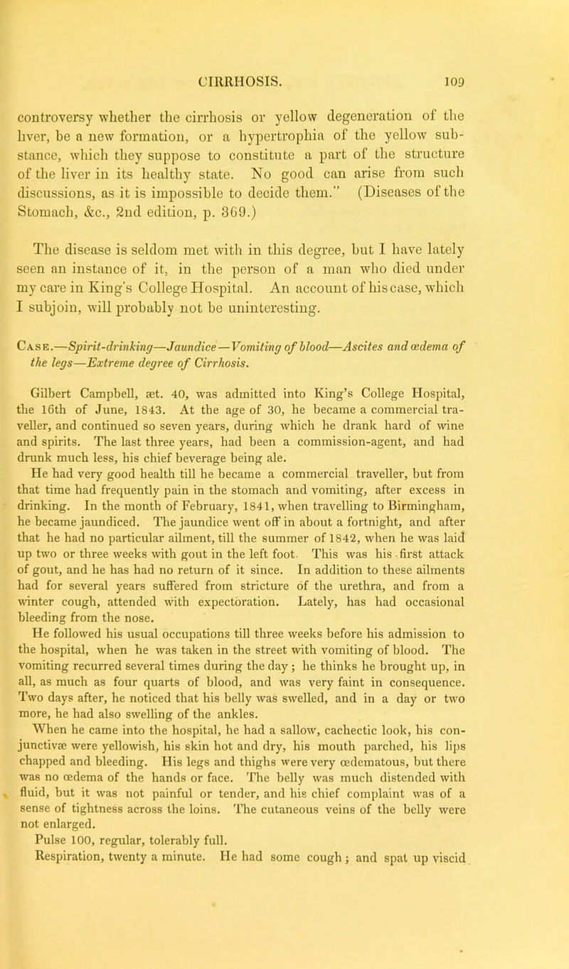 controversy whether the cirrhosis or yellow degeneration of the liver, he a new formation, or a hypertropliia of the yellow sub- stance, which they suppose to constitute a part of the structure of the liver in its healthy state. No good can arise from such discussions, as it is impossible to decide them.” (Diseases of the Stomach, &c., 2nd edition, p. 3G9.) The disease is seldom met with in this degree, but I have lately seen an instance of it, in the person of a man who died under my care in King’s College Hospital. An account of his case, which I subjoin, will probably not be uninteresting. Case.—Spirit-drinking—Jaundice—Vomiting of blood—Ascites and oedema of the legs—Extreme degree of Cirrhosis. Gilbert Campbell, act. 40, was admitted into King’s College Hospital, the 16th of June, 1843. At the age of 30, be became a commercial tra- veller, and continued so seven years, during which he drank hard of wine and spirits. The last three years, had been a commission-agent, and had drunk much less, his chief beverage being ale. He had very good health till he became a commercial traveller, but from that time had frequently pain in the stomach and vomiting, after excess in drinking. In the month of February, 1841, when travelling to Birmingham, he became jaundiced. Tire jaundice went off in about a fortnight, and after that he had no particular ailment, till the summer of 1842, when he was laid up two or three weeks with gout in the left foot. This was his first attack of gout, and he has had no return of it since. In addition to these ailments had for several years suffered from stricture of the urethra, and from a winter cough, attended with expectoration. Lately, has had occasional bleeding from the nose. He followed his usual occupations till three weeks before his admission to the hospital, when he was taken in the street with vomiting of blood. The vomiting recurred several times during the day; he thinks he brought up, in all, as much as four quarts of blood, and was very faint in consequence. Two days after, he noticed that his belly was swelled, and in a day or two more, he had also swelling of the ankles. When he came into the hospital, he had a sallow, cachectic look, his con- junctivae were yellowish, his skin hot and dry, his mouth parched, his lips chapped and bleeding. His legs and thighs were very oedematous, but there was no oedema of the hands or face. The belly was much distended with fluid, but it was not painful or tender, and his chief complaint was of a sense of tightness across the loins. The cutaneous veins of the belly were not enlarged. Pulse 100, regular, tolerably full. Respiration, twenty a minute. He had some cough ; and spat up viscid