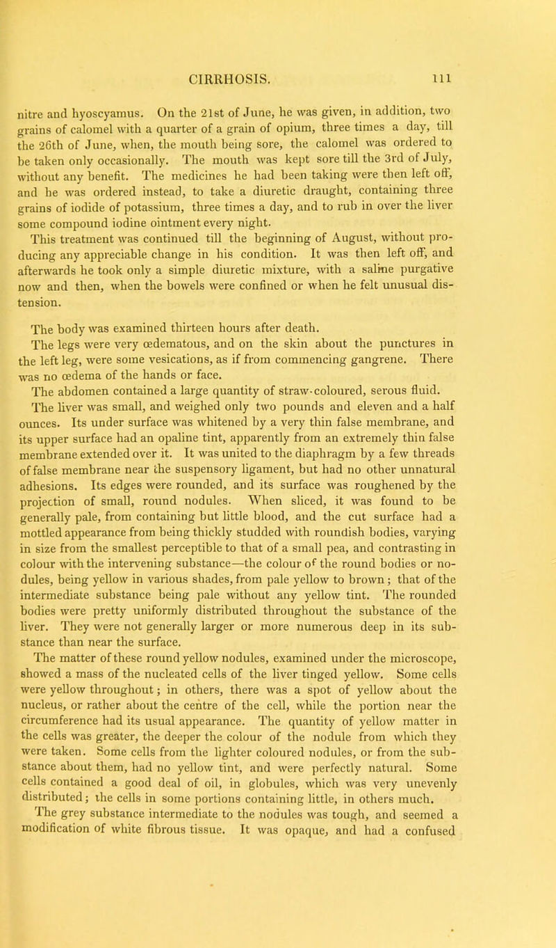 nitre and hyoscyamus. On the 21st of June, he was given, in addition, two grains of calomel with a quarter of a grain of opium, three times a day, till the 26th of June, when, the mouth being sore, the calomel was ordered to be taken only occasionally. The mouth was kept sore till the 3rd of July, without any benefit. The medicines he had been taking were then left oft, and he was ordered instead, to take a diuretic draught, containing three grains of iodide of potassium, three times a day, and to rub in over the liver some compound iodine ointment every night. This treatment was continued till the beginning of August, without pro- ducing any appreciable change in his condition. It was then left off, and afterwards he took only a simple diuretic mixture, with a saline purgative now and then, when the bowels were confined or when he felt unusual dis- tension. The body was examined thirteen hours after death. The legs were very cedematous, and on the skin about the punctures in the left leg, were some vesication s, as if from commencing gangrene. There was no oedema of the hands or face. The abdomen contained a large quantity of straw- coloured, serous fluid. The liver was small, and weighed only two pounds and eleven and a half ounces. Its under surface was whitened by a very thin false membrane, and its upper surface had an opaline tint, apparently from an extremely thin false membrane extended over it. It was united to the diaphragm by a few threads of false membrane near the suspensory ligament, but had no other unnatural adhesions. Its edges were rounded, and its surface was roughened by the projection of small, round nodules. When sliced, it was found to be generally pale, from containing but little blood, and the cut surface had a mottled appearance from being thickly studded with roundish bodies, varying in size from the smallest perceptible to that of a small pea, and contrasting in colour with the intervening substance—the colour of the round bodies or no- dules, being yellow in various shades, from pale yellow to brown; that of the intermediate substance being pale without any yellow tint. The rounded bodies were pretty uniformly distributed throughout the substance of the liver. They were not generally larger or more numerous deep in its sub- stance than near the surface. The matter of these round yellow nodules, examined under the microscope, showed a mass of the nucleated cells of the liver tinged yellow. Some cells were yellow throughout; in others, there was a spot of yellow about the nucleus, or rather about the centre of the cell, while the portion near the circumference had its usual appearance. The quantity of yellow matter in the cells was greater, the deeper the colour of the nodule from which they were taken. Some cells from the lighter coloured nodules, or from the sub- stance about them, had no yellow tint, and were perfectly natural. Some cells contained a good deal of oil, in globules, which was very unevenly distributed; the cells in some portions containing little, in others much. The grey substance intermediate to the nodules was tough, and seemed a modification of white fibrous tissue. It was opaque, and had a confused