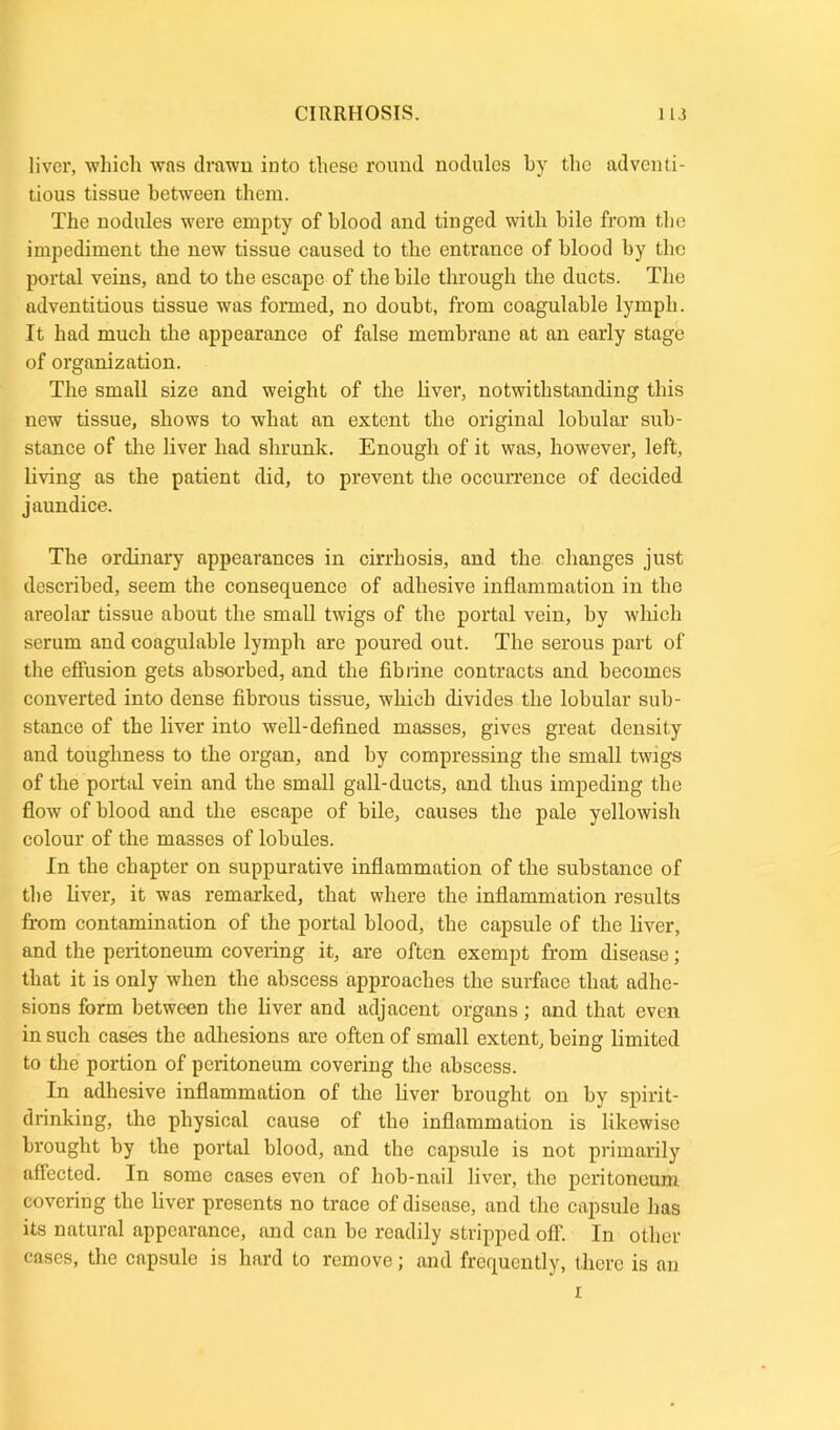 liver, which was drawn into these round nodules by the adventi- tious tissue between them. The nodules were empty of blood and tinged with bile from the impediment the new tissue caused to the entrance of blood by the portal veins, and to the escape of the bile through the ducts. The adventitious tissue was formed, no doubt, from coagulable lymph. It had much the appearance of false membrane at an early stage of organization. The small size and weight of the liver, notwithstanding this new tissue, shows to what an extent the original lobular sub- stance of the liver had shrunk. Enough of it was, however, left, living as the patient did, to prevent the occurrence of decided jaundice. The ordinary appearances in cirrhosis, and the changes just described, seem the consequence of adhesive inflammation in the areolar tissue about the small twigs of the portal vein, by which serum and coagulable lymph are poured out. The serous part of the effusion gets absorbed, and the fib l ine contracts and becomes converted into dense fibrous tissue, which divides the lobular sub- stance of the liver into well-defined masses, gives great density and toughness to the organ, and by compressing the small twigs of the portal vein and the small gall-ducts, and thus impeding the flow of blood and the escape of bile, causes the pale yellowish colour of the masses of lobules. In the chapter on suppurative inflammation of the substance of the fiver, it was remarked, that where the inflammation results from contamination of the portal blood, the capsule of the fiver, and the peritoneum covering it, are often exempt from disease; that it is only when the abscess approaches the surface that adhe- sions form between the fiver and adjacent organs; and that even in such cases the adhesions are often of small extent, being limited to the portion of peritoneum covering the abscess. In adhesive inflammation of the fiver brought on by spirit- drinking, the physical cause of the inflammation is likewise brought by the portal blood, and the capsule is not primarily affected. In some cases even of hob-nail fiver, the peritoneum covering the fiver presents no trace of disease, and the capsule has its natural appearance, and can be readily stripped off. In other cases, the capsule is hard to remove; and frequently, there is an i