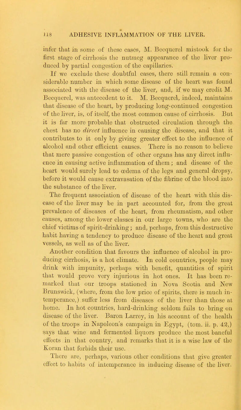 infer that in some of these cases, M. Becquerel mistook for the first stage of cirrhosis the nutmeg appearance of the liver pro- duced by partial congestion of the capillaries. If we exclude these doubtful cases, there still remain a con- siderable number in which some disease of the heart was found associated with the disease of the liver, and, if we may credit M. Becquerel, was antecedent to it. M. Becquerel, indeed, maintains that disease of the heart, by producing long-continued congestion of the liver, is, of itself, the most common cause of cirrhosis. But it is far more probable that obstructed circulation through the chest has no direct influence in causing the disease, and that it contributes to it only by giving greater effect to the influence of alcohol and other efficient causes. There is no reason to believe that mere passive congestion of other organs has any direct influ- ence in causing active inflammation of them; and disease of the heart would surely lead to oedema of the legs and general dropsy, before it would cause extravasation of the fibrine of the blood into the substance of the liver. The frequent association of disease of the heart with this dis- ease of the liver may be in part accounted for, from the great prevalence of diseases of the heart, from rheumatism, and other causes, among the lower classes in our large towns, who are the chief victims of spirit-drinking; and, perhaps, from this destructive habit having a tendency to produce disease of the heart and great vessels, as well as of the liver. Another condition that favours the influence of alcohol in pro- ducing cirrhosis, is a hot climate. In cold countries, people may drink with impunity, perhaps with benefit, quantities of spirit that would prove very injurious in hot ones. It has been re- marked that our troops stationed in Nova Scotia and New Brunswick, (where, from the low price of spirits, there is much in- temperance,) suffer less from diseases of the liver than those at home. In hot countries, hard-drinking seldom fails to bring on disease of the liver. Baron Larrey, in his account of the health of the troops in Napoleon’s campaign in Egypt, (tom. ii. p. 42,) says that wine and fermented liquors produce the most baneful effects in that country, and remarks that it is a wise law of the Koran that forbids their use. There are, perhaps, various other conditions that give greater efl'ect to habits of intemperance in inducing disease of the liver.