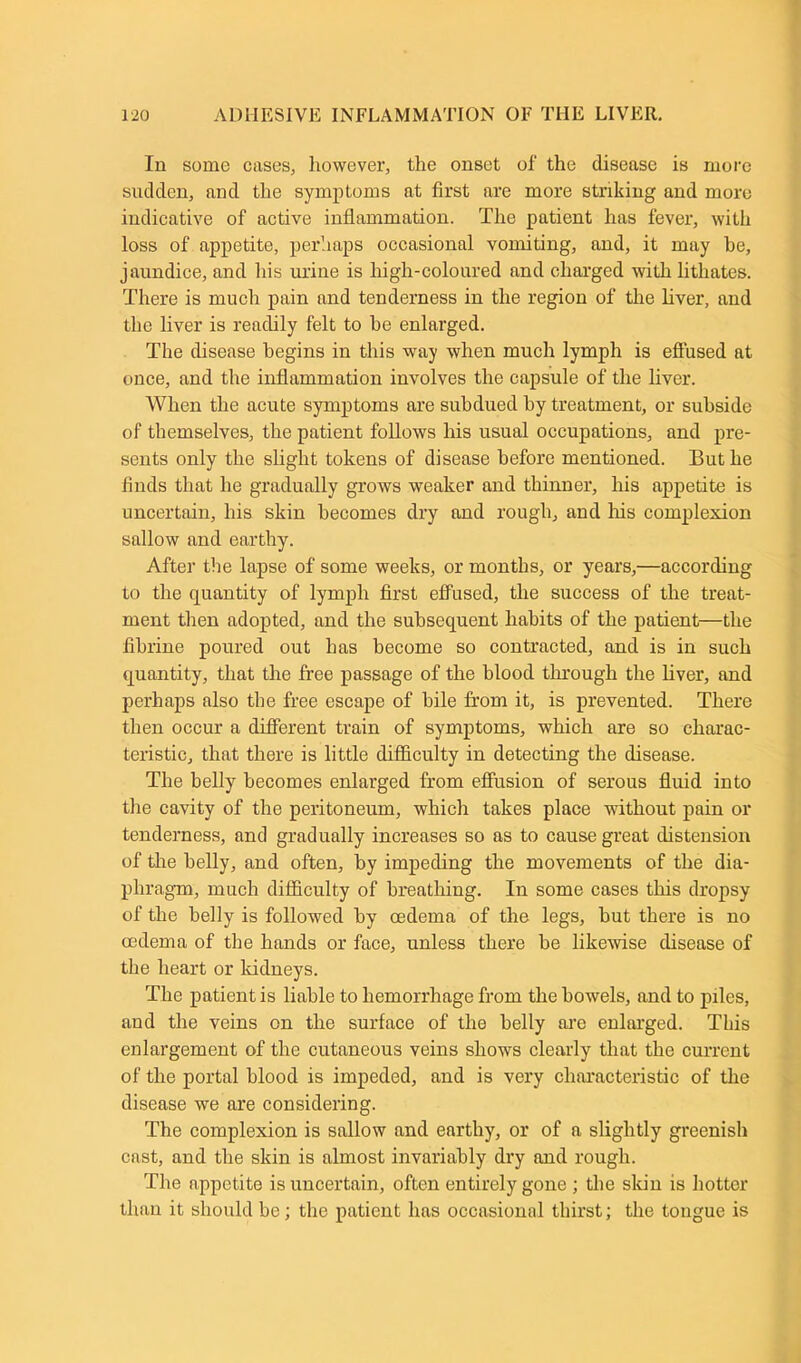 In some cases, however, the onset of the disease is more sudden, and the symptoms at first are more striking and more indicative of active inflammation. The patient has fever, with loss of appetite, perhaps occasional vomiting, and, it may he, jaundice, and his urine is high-coloured and charged with lithates. There is much pain and tenderness in the region of the liver, and the liver is readily felt to be enlarged. The disease begins in this way when much lymph is effused at once, and the inflammation involves the capsule of the liver. When the acute symptoms are subdued by treatment, or subside of themselves, the patient follows his usual occupations, and pre- sents only the slight tokens of disease before mentioned. But he finds that he gradually grows weaker and thinner, his appetite is uncertain, his skin becomes dry and rough, and Iris complexion sallow and earthy. After the lapse of some weeks, or months, or years,—according to the quantity of lymph first effused, the success of the treat- ment then adopted, and the subsequent habits of the patient—the fibrine poured out has become so contracted, and is in such quantity, that the free passage of the blood through the liver, and perhaps also the free escape of bile from it, is prevented. There then occur a different train of symptoms, which are so charac- teristic, that there is little difficulty in detecting the disease. The belly becomes enlarged from effusion of serous fluid into the cavity of the peritoneum, which takes place without pain or tenderness, and gradually increases so as to cause great distension of the belly, and often, by impeding the movements of the dia- phragm, much difficulty of breathing. In some cases this dropsy of the belly is followed by oedema of the legs, but there is no oedema of the hands or face, unless there be likewise disease of the heart or kidneys. The patient is liable to hemorrhage from the bowels, and to piles, and the veins on the surface of the belly are enlarged. This enlargement of the cutaneous veins shows clearly that the current of the portal blood is impeded, and is very characteristic of the disease we are considering. The complexion is sallow and earthy, or of a slightly greenish cast, and the skin is almost invariably dry and rough. The appetite is uncertain, often entirely gone ; the skin is hotter than it should be; the patient has occasional thirst; the tongue is