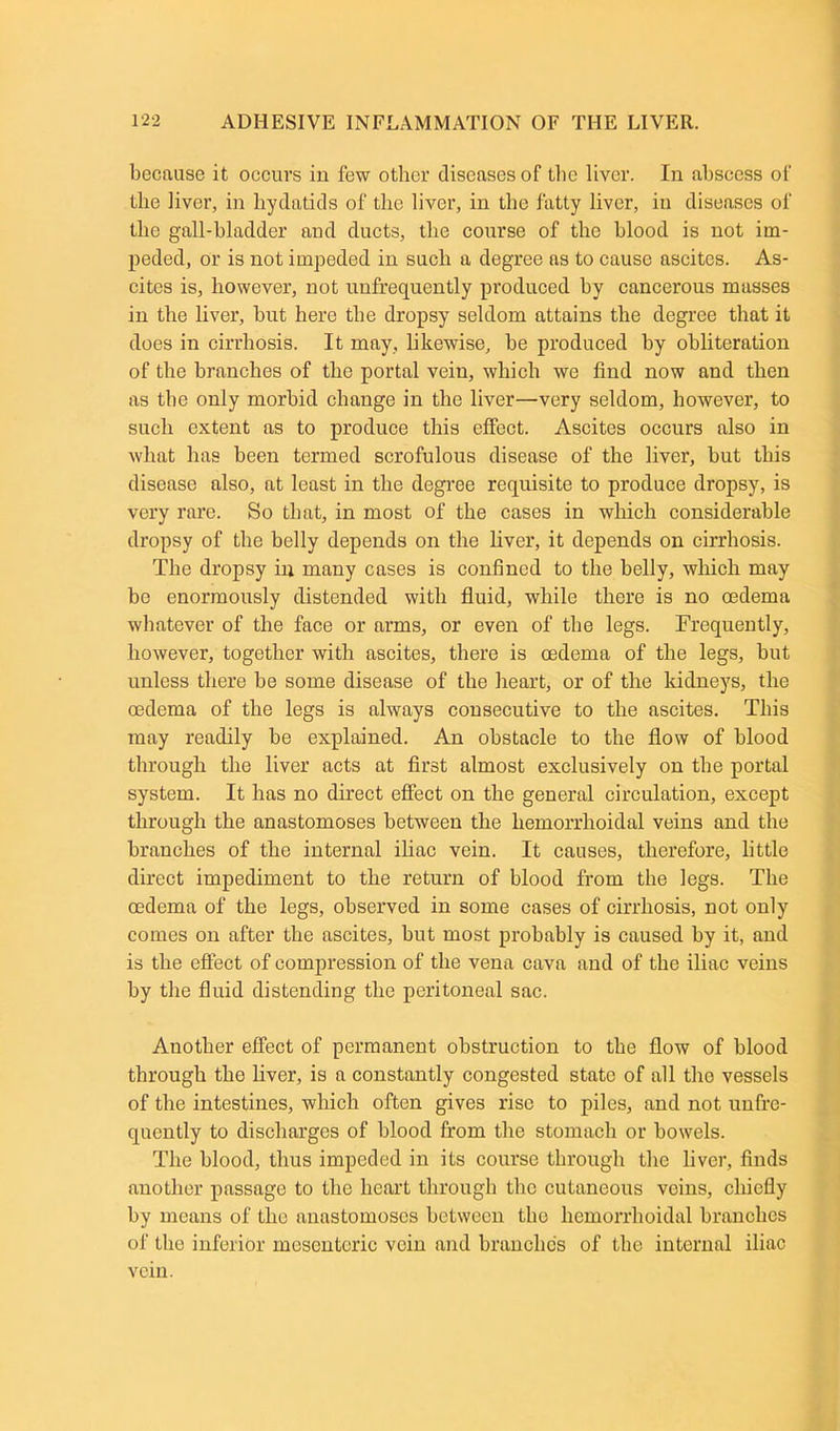 because it occurs in few other diseases of the liver. In abscess of the liver, in hydatids of the liver, in the fatty liver, in diseases of the gall-bladder and ducts, the course of the blood is not im- peded, or is not impeded in such a degree as to cause ascites. As- cites is, however, not unfrequently produced by cancerous masses in the liver, but here the dropsy seldom attains the degree that it does in cirrhosis. It may, likewise, be produced by obliteration of the branches of the portal vein, which we find now and then as the only morbid change in the liver—very seldom, however, to such extent as to produce this effect. Ascites occurs also in what has been termed scrofulous disease of the liver, but this disease also, at least in the degree requisite to produce dropsy, is very rare. So that, in most of the cases in which considerable dropsy of the belly depends on the liver, it depends on cirrhosis. The dropsy in many cases is confined to the belly, which may be enormously distended with fluid, while there is no rndema whatever of the face or arms, or even of the legs. Frequently, however, together with ascites, there is oedema of the legs, but unless there be some disease of the heart, or of the kidneys, the oedema of the legs is always consecutive to the ascites. This may readily be explained. An obstacle to the flow of blood through the liver acts at first almost exclusively on the portal system. It has no direct effect on the general circulation, except through the anastomoses between the hemorrhoidal veins and the branches of the internal iliac vein. It causes, therefore, little direct impediment to the return of blood from the legs. The oedema of the legs, observed in some cases of cirrhosis, not only comes on after the ascites, but most probably is caused by it, and is the effect of compression of the vena cava and of the iliac veins by the fluid distending the peritoneal sac. Another effect of permanent obstruction to the flow of blood through the fiver, is a constantly congested state of all the vessels of the intestines, which often gives rise to piles, and not unfre- quently to discharges of blood from the stomach or bowels. The blood, thus impeded in its course through the fiver, finds another passage to the heart through the cutaneous veins, chiefly by means of the anastomoses between the hemorrhoidal branches of the inferior mesenteric vein and branches of the internal iliac vein.