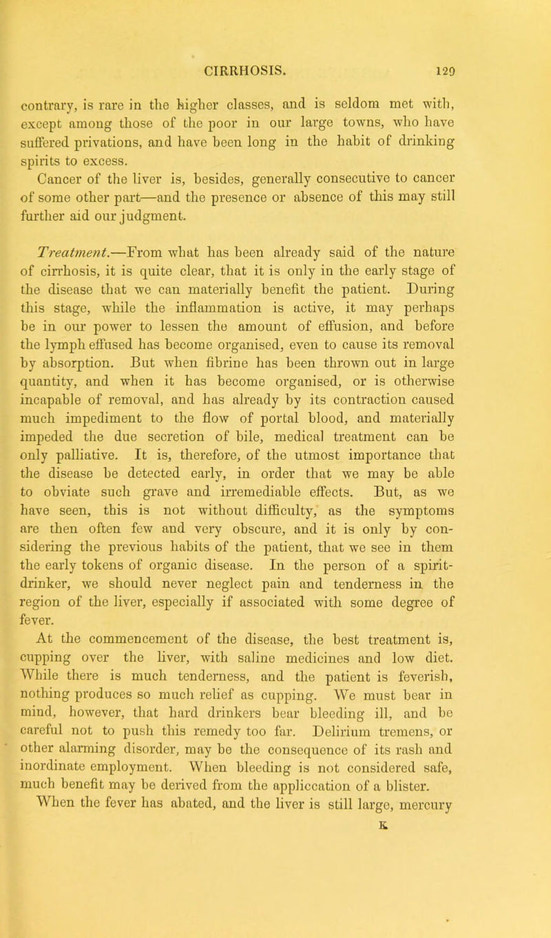 contrary, is rare in the higher classes, and is seldom met with, except among those of the poor in our large towns, who have suffered privations, and have been long in the habit of drinking spirits to excess. Cancer of the liver is, besides, generally consecutive to cancer of some other part—and the presence or absence of this may still further aid our judgment. Treatment.—From what has been already said of the nature of cirrhosis, it is quite clear, that it is only in the early stage of the disease that we can materially benefit the patient. During this stage, while the inflammation is active, it may perhaps be in our power to lessen the amount of effusion, and before the lymph effused has become organised, even to cause its removal by absorption. But when fibrine has been thrown out in large quantity, and when it has become organised, or is otherwise incapable of removal, and has already by its contraction caused much impediment to the flow of portal blood, and materially impeded the due secretion of bile, medical treatment can be only palliative. It is, therefore, of the utmost importance that the disease he detected early, in order that we may be able to obviate such grave and irremediable effects. But, as we have seen, this is not without difficulty, as the symptoms are then often few and very obscure, and it is only by con- sidering the previous habits of the patient, that we see in them the early tokens of organic disease. In the person of a spirit- drinker, we should never neglect pain and tenderness in the region of the liver, especially if associated with some degree of fever. At the commencement of the disease, the best treatment is, cupping over the liver, with saline medicines and low diet. While there is much tenderness, and the patient is feverish, nothing produces so much relief as cupping. We must hear in mind, however, that hard drinkers bear bleeding ill, and be careful not to push this remedy too far. Delirium tremens, or other alarming disorder, may bo the consequence of its rash and inordinate employment. When bleeding is not considered safe, much benefit may he derived from the application of a blister. When the fever has abated, and the liver is still large, mercury K