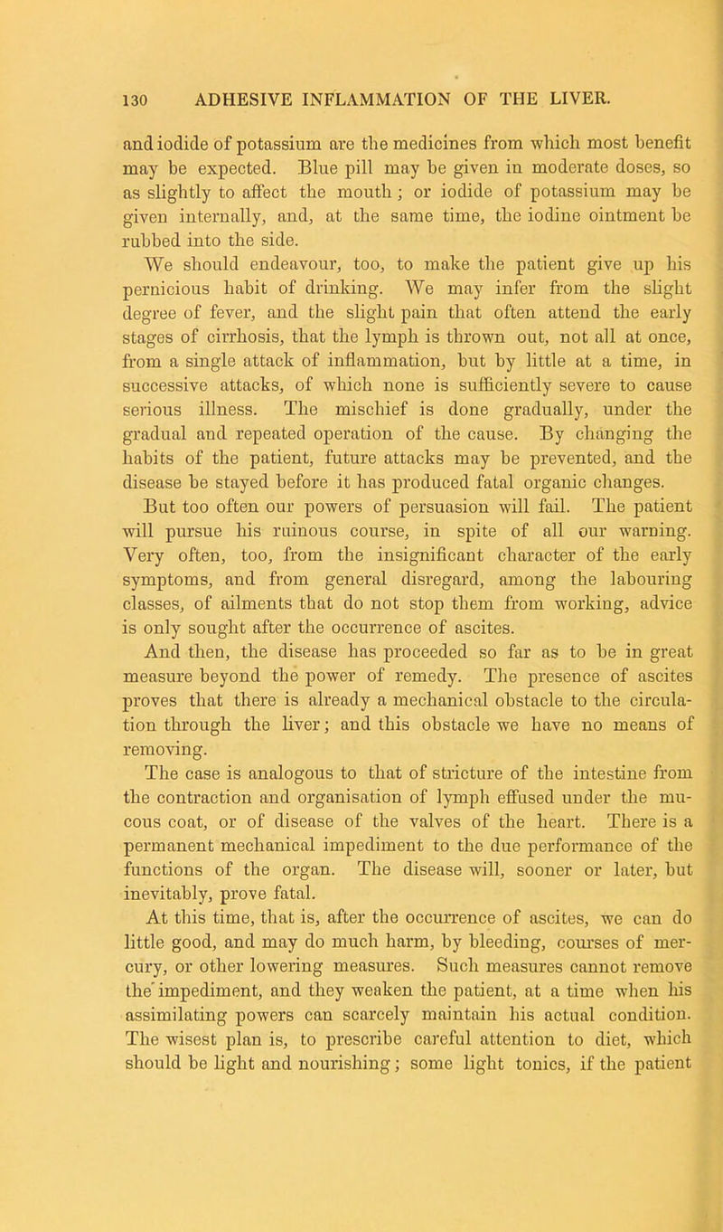 and iodide of potassium are the medicines from which most benefit may be expected. Blue pill may he given in moderate doses, so as slightly to affect the mouth; or iodide of potassium may be given internally, and, at the same time, the iodine ointment be rubbed into the side. We should endeavour, too, to make the patient give up his pernicious habit of drinking. We may infer from the slight degree of fever, and the slight pain that often attend the early stages of cirrhosis, that the lymph is thrown out, not all at once, from a single attack of inflammation, but by little at a time, in successive attacks, of which none is sufficiently severe to cause serious illness. The mischief is done gradually, under the gradual and repeated operation of the cause. By changing the habits of the patient, future attacks may be prevented, and the disease be stayed before it has produced fatal organic changes. But too often our powers of persuasion will fail. The patient will pursue his ruinous course, in spite of all our warning. Very often, too, from the insignificant character of the early symptoms, and from general disregard, among the labouring classes, of ailments that do not stop them from wmrking, advice is only sought after the occurrence of ascites. And then, the disease has proceeded so far as to be in great measure beyond the power of remedy. The presence of ascites proves that there is already a mechanical obstacle to the circula- tion through the liver; and this obstacle we have no means of removing. The case is analogous to that of stricture of the intestine from the contraction and organisation of lymph effused under the mu- cous coat, or of disease of the valves of the heart. There is a permanent mechanical impediment to the due performance of the functions of the organ. The disease will, sooner or later, but inevitably, prove fatal. At this time, that is, after the occurrence of ascites, we can do little good, and may do much harm, by bleeding, courses of mer- cury, or other lowering measures. Such measures cannot remove the impediment, and they weaken the patient, at a time when his assimilating powers can scarcely maintain his actual condition. The wisest plan is, to prescribe careful attention to diet, which should be light and nourishing; some light tonics, if the patient