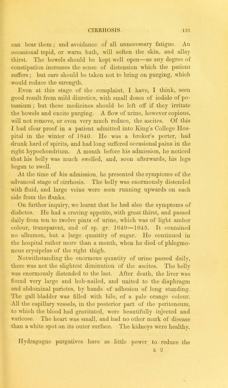 can bear them; and avoidance of all unnecessary fatigue. An occasional tepid, or warm bath, will soften the skin, and allay thirst. The bowels should be kept well open—as any degree of constipation increases the sense of distension which the patient suffers; but care should be taken not to bring on purging, which would reduce the strength. Even at this stage of the complaint, I have, I think, seen good result from mild diuretics, with small doses of iodide of po- tassium ; but these medicines should be left off if they irritate the bowels and excite purging. A flow of urine, however copious, will not remove, or even very much reduce, the ascites. Of this I had clear proof in a patient admitted into King’s College Hos- pital in the winter of 1840. He was a broker’s porter, had drunk hard of spirits, and bad long suffered occasional pains in the right hypochondrium. A month before his admission, he noticed that his belly was much swelled, and, soon afterwards, his legs began to swell. At the time of his admission, he presented the symptoms of the advanced stage of cirrhosis. The belly was enormously distended with fluid, and large veins were seen running upwards on each side from the flanks. On further inquiry, we leamt that he had also the symptoms of diabetes. He had a craving appetite, with great thirst, and passed daily from ten to twelve pints of urine, which was of light amber colour, transparent, and of sp. gr. 1040—1045. It contained no albumen, but a large quantity of sugar. He continued in the hospital rather more than a month, when he died of phlegmo- nous erysipelas of the right thigh. Notwithstanding the enormous quantity of urine passed daily, there was not the slightest diminution of the ascites. The belly was enormously distended to the last. After death, the liver was found very large and hob-nailed, and united to the diaphragm and abdominal parietes, by bands of adhesion of long standing. The gall bladder was filled with bile, of a pale orange colour. All the capillary vessels, in the posterior part of the peritoneum, to which the blood had gravitated, were beautifully injected and varicose. The heart was small, and had no other mark of disease than a white spot on its outer surface. The kidneys wero healthy. Hydragogue purgatives have as little power to reduce the K 2