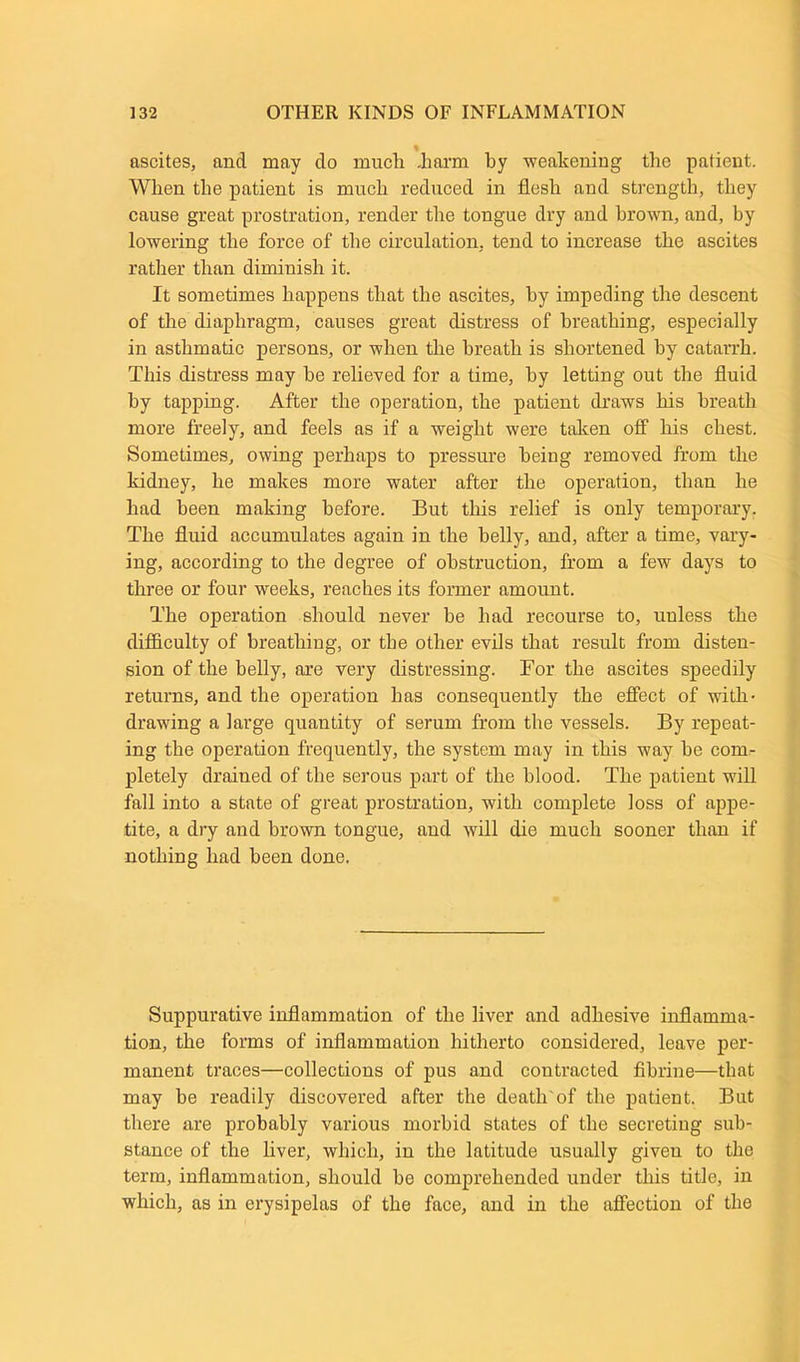 ascites, and may do much .harm by weakening the patient. When the patient is much reduced in flesh and strength, they cause great prostration, render the tongue dry and brown, and, by lowering the force of the circulation, tend to increase the ascites rather than diminish it. It sometimes happens that the ascites, by impeding the descent of the diaphragm, causes great distress of breathing, especially in asthmatic persons, or when the breath is shortened by catarrh. This distress may he relieved for a time, by letting out the fluid by tapping. After the operation, the patient draws his breath more freely, and feels as if a weight were taken off his chest. Sometimes, owing perhaps to pressure being removed from the kidney, he makes more water after the operation, than he had been making before. But this relief is only temporary. The fluid accumulates again in the belly, and, after a time, vary- ing, according to the degree of obstruction, from a few days to three or four weeks, reaches its former amount. The operation should never be had recourse to, unless the difficulty of breathing, or the other evils that result from disten- sion of the belly, are very distressing. For the ascites speedily returns, and the operation has consequently the effect of with- drawing a large quantity of serum from the vessels. By repeat- ing the operation frequently, the system may in this way be com- pletely drained of the serous part of the blood. The patient will fall into a state of great prostration, with complete loss of appe- tite, a dry and brown tongue, and will die much sooner than if nothing had been done. Suppurative inflammation of the liver and adhesive inflamma- tion, the forms of inflammation hitherto considered, leave per- manent traces—collections of pus and contracted fibrine—that may be readily discovered after the death'of the patient. But there are probably various morbid states of the secreting sub- stance of the liver, which, in the latitude usually given to the term, inflammation, should be comprehended under this title, in which, as in erysipelas of the face, and in the affection of the