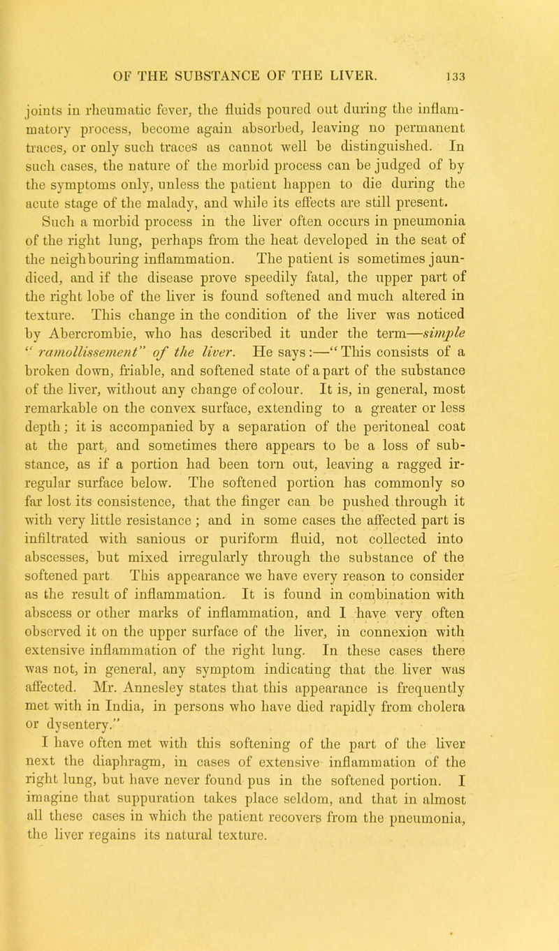 joints in rheumatic fever, the fluids poured out during the inflam- matory process, become again absorbed, leaving no permanent traces, or only such traces as caunot well be distinguished. In such cases, the nature of the morbid process can be judged of by the symptoms only, unless the patient happen to die during the acute stage of the malady, and while its effects are still present. Such a morbid process in the liver often occurs in pneumonia of the right lung, perhaps from the heat developed in the seat of the neighbouring inflammation. The patient is sometimes jaun- diced, and if the disease prove speedily fatal, the upper part of the right lobe of the liver is found softened and much altered in texture. This change in the condition of the liver was noticed by Abercrombie, who has described it under the term—simple “ ramollissement” of the liver. He says:—“This consists of a broken down, friable, and softened state of a part of the substance of the liver, without any change of colour. It is, in general, most remarkable on the convex surface, extending to a greater or less depth; it is accompanied by a separation of the peritoneal coat at the part, and sometimes there appears to be a loss of sub- stance, as if a portion had been torn out, leaving a ragged ir- regular surface below. The softened portion has commonly so far lost its consistence, that the finger can be pushed through it with very little resistance ; and in some cases the affected part is infiltrated with sanious or puriform fluid, not collected into abscesses, but mixed irregularly through the substance of the softened part This appearance we have every reason to consider as the result of inflammation. It is found in combination with abscess or other marks of inflammation, and I have very often observed it on the upper surface of the liver, in connexion with extensive inflammation of the right lung. In these cases there was not, in general, any symptom indicating that the liver was affected. Mr. Annesley states that this appearance is frequently met with in India, in persons who have died rapidly from cholera or dysentery.” I have often met with this softening of the part of the liver next the diaphragm, in cases of extensive inflammation of the right lung, but have never found pus in the softened portion. I imagine that suppuration takes place seldom, and that in almost all these cases in which the patient recovers from the pneumonia, the liver regains its natural texture.
