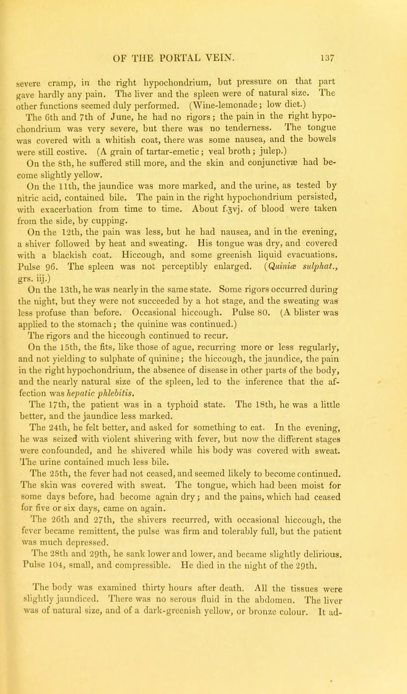 severe cramp, in the right hypochondrium, but pressure on that part gave hardly any pain. The liver and the spleen were of natural size. The other functions seemed duly performed. (Wine-lemonade; low diet.) The 6th and 7th of June, he had no rigors; the pain in the right hypo- chondrium was very severe, but there was no tenderness. The tongue was covered with a whitish coat, there was some nausea, and the bowels were still costive. (A grain of tartar-emetic; veal broth; julep.) On the 8th, he suffered still more, and the skin and conjunctive had be- come slightly yellow. On the 11th, the jaundice was more marked, and the urine, as tested by nitric acid, contained bile. The pain in the right hypochondrium persisted, with exacerbation from time to time. About f.gvj. of blood were taken from the side, by cupping. On the 12th, the pain was less, but he had nausea, and in the evening, a shiver followed by heat and sweating. His tongue was dry, and covered with a blackish coat. Hiccough, and some greenish liquid evacuations. Pulse 96. The spleen was not perceptibly enlarged. (Quiniee snip hat.., grs. iij.) On the 13th, he was nearly in the same state. Some rigors occurred during the night, but they were not succeeded by a hot stage, and the sweating was less profuse than before. Occasional hiccough. Pulse 80. (A blister was applied to the stomach; the quinine was continued.) The rigors and the hiccough continued to recur. On the 15th, the fits, like those of ague, recurring more or less regularly, and not yielding to sulphate of quinine; the hiccough, the jaundice, the pain in the right hypochondrium, the absence of disease in other parts of the body, and the nearly natural size of the spleen, led to the inference that the af- fection was hepatic phlebitis. The 17th, the patient was in a typhoid state. The 18th, he was a little better, and the jaundice less marked. The 24th, he felt better, and asked for something to eat. In the evening, he was seized with violent shivering with fever, but now the different stages were confounded, and he shivered while his body was covered with sweat. The urine contained much less bile. The 25th, the fever had not ceased, and seemed likely to become continued. The skin was covered with sweat. The tongue, which had been moist for some days before, had become again dry; and the pains, which had ceased for five or six days, came on again. The 26th and 27th, the shivers recurred, with occasional hiccough, the fever became remittent, the pulse was firm and tolerably full, but the patient was much depressed. The 28th and 29th, he sank lower and lower, and became slightly delirious. Pulse 104, small, and compressible. He died in the night of the 29th. The body was examined thirty hours after death. All the tissues were slightly jaundiced. There was no serous fluid in the abdomen. The liver was of natural size, and of a dark-greenish yellow, or bronze colour. It ad-